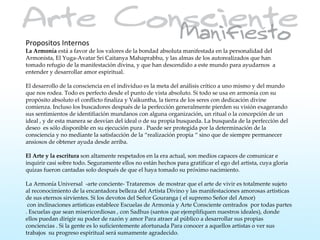 Propositos Internos
La Armonía está a favor de los valores de la bondad absoluta manifestada en la personalidad del
Armonista, El Yuga-Avatar Sri Caitanya Mahaprabhu, y las almas de los autorealizados que han
tomado refugio de la manifestación divina, y que han descendido a este mundo para ayudarnos a
entender y desarrollar amor espiritual.

El desarrollo de la consciencia en el individuo es la meta del análisis crítico a uno mismo y del mundo
que nos rodea. Todo es perfecto desde el punto de vista absoluto. Si todo se usa en armonía con su
propósito absoluto el conflicto finaliza y Vaikuntha, la tierra de los seres con dedicación divine
comienza. Incluso los buscadores después de la perfección generalmente pierden su visión exagerando
sus sentimientos de identifiación mundanos con alguna organización, un ritual o la concepción de un
ideal , y de esta manera se desvían del ideal o de su propia busqueda. La busqueda de la perfección del
deseo es sólo disponible en su ejecución pura . Puede ser protegida por la determinación de la
consciencia y no mediante la satisfacción de la “realización propia “ sino que de siempre permanecer
ansiosos de obtener ayuda desde arriba.

El Arte y la escritura son altamente respetados en la era actual, son medios capaces de comunicar e
inquirir casi sobre todo. Seguramente ellos no están hechos para gratificar el ego del artista, cuya gloria
quizas fueron cantadas solo después de que el haya tomado su próximo nacimiento.

La Armonía Universal -arte conciente- Trataremos de mostrar que el arte de vivir es totalmente sujeto
al reconocimiento de la encantadora belleza del Artista Divino y las manifestaciones amorosas artisticas
de sus eternos sirvientes. Si los devotos del Señor Gouranga ( el supremo Señor del Amor)
 con inclinaciones artisticas establece Escuelas de Armonía y Arte Consciente centrados por todas partes
. Escuelas que sean misericordiosas , con Sadhus (santos que ejemplifiquen nuestros ideales), donde
ellos puedan dirigir su poder de razón y amor Para atraer al público a desarrollar sus propias
conciencias . Si la gente es lo suficientemente afortunada Para conocer a aquellos artistas o ver sus
trabajos su progreso espiritual será sumamente agradecido.
 