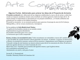 Algunos Puntos Adicionales para aclarar las ideas de el Proyecto de Armonía
El mundo occidental está atiborrado de las religiones establecidas.La nueva ola de sectas y cultos han
creado un impacto asombroso dando como resultado un rechazo general a todos los tipos de fe. Al
mismo tiempo el materialismo es derrotado por sus propias estadísticas , y el medio ambiente está
gritando por un cambio en los habitos humanos.
El mundo se encuentra en un momento perfecto para apreciar el mensaje de amor de Sri Caitanya
Mahaprabhu, y de las veraces enseñanzas y mensajeros.

En las palabras de Srila Bhaktivinod Thakur.
“La gloria de los hombres miente en un sentido común
Imponiendonos la grácia (bendición)
Ese hombre está hecho para vivir y amar
La hermosura que el cielo comprende.”

Karma, el alma y la necesidad de amor. Todos necesitamos ser entendidos a traves del sentido común,
Y que de hablar de cuando hacemos críticas generales a la ciencia , el ateismo , la guerra, la intoxicación ,
el aborto, la sociedad de consumo ,esclavos de los anuncios y dogmatismos socio-religiosos en general.
Tomando ventaja de esto haremos un sincero esfuerzo para elevar la consciencia de otros. El servicio a
todos los agentes divinos es el Arte Conciente de vivir.
Morir Para vivir = Permitir que la mentira del egoismo muera y que la gloria eterna
de tu autointeres real pueda vivir .
Atentamente con amor y solo para el amor

Swami B. A. Paramadvaiti
Founder, Harmony School of Conscious Art
 