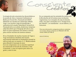 La terapia de arte consciente fue desarrollada en   En su compasión por los animales ha comenzado
la escuela de Arte y Armonía ConSciente en          la Revolución de la Cuchara (una revolución
Berlin por Swami B.A. Paramadvaiti (BAP).           vegetariana). Los conceptos de esta revolución
Mediante sus estudios de oidaterápia ,Bhakti        están muy bien concluídos en la “Terápia de la
Yoga y sus muchos viajes de peregrinaje a           paz Mental” y se manifiestan en los talleres y los
santuarios de la madre Naturaleza, Swami B.A.       concursos.
Paramadvaiti es un artista, desde muy temprana
edad descubrió que el lenguaje del arte es una      Para mas información o preguntas porfavor contactese
fácil voz para expresarse uno mismo e incluso       con nuestra oficina en Suecia; tel. 0046/(0)31 405 108,
para conocer secretos de nosotros mismos.           celular; 0046/( 0)73 800 32

                                                    nimai.arts@gmail.com
El es el fundador de muchos Asrams de Yogas y       www.cart-media.org
Yoga monasterios alrededor del mundo                www.consciousart.de
                                                    www.spoonrevolution.com
mayormente hubicados en Sudamérica donde ha         www.nimai.info
sido enviado por su maestro A. C. Bhaktivedanta     www.arteconsiente.blogspot.com
                                                    www.arteconsciente.org escuela@arteconsciente.org
para difundir el mensaje de amor.
Con ese compromiso con su maestro espiritual
ha comenzado la Escuela de Armonía y Arte
Consciente, y crear un espacio para amar a la
gente y amar el arte.
 