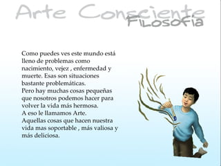 Como puedes ves este mundo está
lleno de problemas como
nacimiento, vejez , enfermedad y
muerte. Esas son situaciones
bastante problemáticas.
Pero hay muchas cosas pequeñas
que nosotros podemos hacer para
volver la vida más hermosa.
A eso le llamamos Arte.
Aquellas cosas que hacen nuestra
vida mas soportable , más valiosa y
más deliciosa.
 