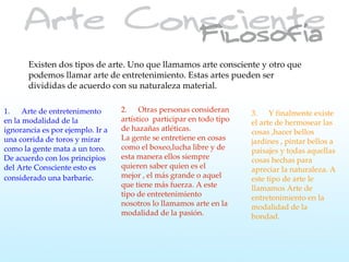 Existen dos tipos de arte. Uno que llamamos arte consciente y otro que
       podemos llamar arte de entretenimiento. Estas artes pueden ser
       divididas de acuerdo con su naturaleza material.

1. Arte de entretenimento         2. Otras personas consideran        3. Y finalmente existe
en la modalidad de la             artístico participar en todo tipo   el arte de hermosear las
ignorancia es por ejemplo. Ir a   de hazañas atléticas.               cosas ,hacer bellos
una corrida de toros y mirar      La gente se entretiene en cosas     jardines , pintar bellos a
como la gente mata a un toro.     como el boxeo,lucha libre y de      paisajes y todas aquellas
De acuerdo con los principios     esta manera ellos siempre           cosas hechas para
del Arte Consciente esto es       quieren saber quien es el           apreciar la naturaleza. A
considerado una barbarie.         mejor , el más grande o aquel       este tipo de arte le
                                  que tiene más fuerza. A este        llamamos Arte de
                                  tipo de entretenimiento             entretenimiento en la
                                  nosotros lo llamamos arte en la     modalidad de la
                                  modalidad de la pasión.             bondad.
 