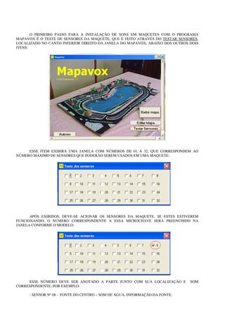 O PRIMEIRO PASSO PARA A INSTALAÇÃO DE SONS EM MAQUETES COM O PROGRAMA
MAPAVOX É O TESTE DE SENSORES DA MAQUETE, QUE É FEITO ATRAVÉS DO TESTAR SENSORES,
LOCALIZADO NO CANTO INFERIOR DIREITO DA JANELA DO MAPAVOX, ABAIXO DOS OUTROS DOIS
ITENS:




     ESSE ITEM EXIBIRÁ UMA JANELA COM NÚMEROS DE 01 A 32, QUE CORRESPONDEM AO
NÚMERO MÁXIMO DE SENSORES QUE PODERÃO SEREM USADOS EM UMA MAQUETE:




      APÓS EXIBIDOS, DEVE-SE ACIONAR OS SENSORES DA MAQUETE, SE ESTES ESTIVEREM
FUNCIONANDO, O NÚMERO CORRESPONDENTE A ESSA MICROCHAVE SERÁ PREENCHIDO NA
JANELA CONFORME O MODELO:




     ESSE NÚMERO DEVE SER ANOTADO A PARTE JUNTO COM SUA LOCALIZAÇÃO E        SOM
CORRESPONDENTE, POR EXEMPLO:

     - SENSOR Nº 08 - FONTE DO CENTRO – SOM DE ÁGUA, INFORMAÇÃO DA FONTE.
 