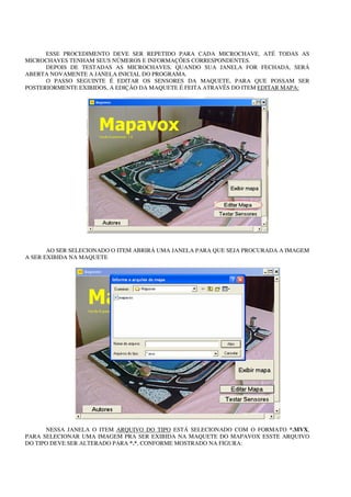 ESSE PROCEDIMENTO DEVE SER REPETIDO PARA CADA MICROCHAVE, ATÉ TODAS AS
MICROCHAVES TENHAM SEUS NÚMEROS E INFORMAÇÕES CORRESPONDENTES.
      DEPOIS DE TESTADAS AS MICROCHAVES, QUANDO SUA JANELA FOR FECHADA, SERÁ
ABERTA NOVAMENTE A JANELA INICIAL DO PROGRAMA.
      O PASSO SEGUINTE É EDITAR OS SENSORES DA MAQUETE, PARA QUE POSSAM SER
POSTERIORMENTE EXIBIDOS, A EDIÇÃO DA MAQUETE É FEITA ATRAVÉS DO ITEM EDITAR MAPA:




       AO SER SELECIONADO O ITEM ABRIRÁ UMA JANELA PARA QUE SEJA PROCURADA A IMAGEM
A SER EXIBIDA NA MAQUETE




      NESSA JANELA O ITEM ARQUIVO DO TIPO ESTÁ SELECIONADO COM O FORMATO *.MVX,
PARA SELECIONAR UMA IMAGEM PRA SER EXIBIDA NA MAQUETE DO MAPAVOX ESSTE ARQUIVO
DO TIPO DEVE SER ALTERADO PARA *.*, CONFORME MOSTRADO NA FIGURA:
 