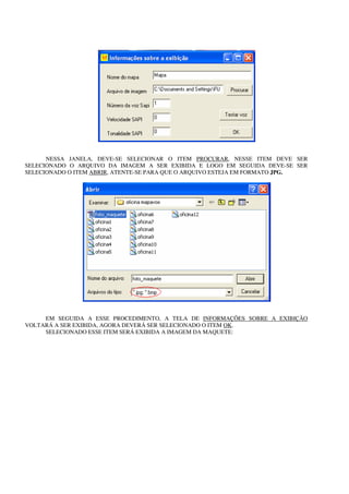 NESSA JANELA, DEVE-SE SELECIONAR O ITEM PROCURAR, NESSE ITEM DEVE SER
SELECIONADO O ARQUIVO DA IMAGEM A SER EXIBIDA E LOGO EM SEGUIDA DEVE-SE SER
SELECIONADO O ITEM ABRIR, ATENTE-SE PARA QUE O ARQUIVO ESTEJA EM FORMATO JPG.




     EM SEGUIDA A ESSE PROCEDIMENTO, A TELA DE INFORMAÇÕES SOBRE A EXIBIÇÃO
VOLTARÁ A SER EXIBIDA, AGORA DEVERÁ SER SELECIONADO O ITEM OK.
     SELECIONADO ESSE ITEM SERÁ EXIBIDA A IMAGEM DA MAQUETE:
 