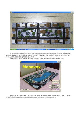 O MESMO PROCEDIMENTO DEVE SER REPETIDO PARA CADA MICROCHAVE DA MAQUETE, EM
SEGUIDA A JANELA DE EXIBIÇÃO MAPA DEVE SER FECHADA, ENTÃO SERÁ ABERTA NOVAMENTE A
JANELA INICIAL DE EXIBIÇÃO DO MAPAVOX
      NESSA TELA DE EXIBIÇÃO, AGORA DEVE SER SELECIONADO O ITEM EXIBIR MAPA:




     ESSA TELA ABRIRÁ UMA JANELA INFORME O ARQUIVO DO MAPA SELECIONADO ONDE
DEVERÁ SER SELECIONADO A IMAGEM DO MAPA EDITADO ANTERIORMENTE:
 