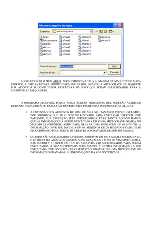 AO SELECIONAR O ITEM ABRIR, SERÁ EXIBIDO NA TELA A IMAGEM DA MAQUETE DO MAPA
EDITADO, E ESTE JÁ ESTARÁ PRONTO PARA SER USADO, QUANDO A MICROCHAVE NA MAQUETE
FOR ACIONADA O COMPUTADOR EXECUTARÁ OS SONS QUE FORAM SELECIONADOS PARA A
MICROCHAVE EM QUESTÃO.



     O PROGRAMA MAPAVOX, POSSUI AINDA ALGUNS PROBLEMAS QUE PODERÃO APARECER
DURANTE A SUA EDIÇÃO E EXECUÇÃO, DENTRE ESTES PROBLEMAS PODEMOS CITAR ALGUNS:

            A EXTENSÃO DOS ARQUIVOS DE SOM, OU SEJA SEU TAMANHO POSSUI UM LIMITE,
            ISSO SIGNIFICA QUE SE O SOM SELECIONADO PARA EXECUÇÃO EXCEDER ESSE
            TAMANHO, SUA EXECUÇÃO SERÁ INTERROMPIDA, PARA TANTO, ACONSELHAMOS
            QUE AS INFORMAÇÕES A SEREM EXECUTADAS EM CADA MICROCHAVE POSSUA NO
            MÁXIMO 23 SEGUNDOS, ASSIM PARA GRAVAR UMA MENSAGEM DE 01 MINUTO, A
            INFORMAÇÃO DEVE SER DIVIDIDA EM 03 ARQUIVOS DE 20 SEGUNDOS CADA, ESSE
            PROCEDIMENTO PODE SER FEITO ATRAVÉS DO GRAVADOR DE SOM DO Windows;

            QUANDO SÃO SELECIONADOS DIVERSOS ARQUIVOS EM UMA MESMA MICROCHAVE,
            E ENTRE ESTES ARQUIVOS EXISTEM SONS GRAVADOS E SONS DE VOZ SINTETIZADA,
            NÃO IMPORTA A ORDEM EM QUE OS ARQUIVOS SÃO SELECIONADOS PARA SEREM
            EXECUTADOS, A VOZ SINTETIZADA SERÁ SEMPRE A ÚLTIMA INFORMAÇÃO A SER
            EXECUTADA, POR ISSO FICA COMO SUGESTÃO, GRAVAR EM UMA MICROCHAVE OU
            INFORMAÇÕES GRAVADAS, OU INFORMAÇÕES DA VOZ SINTETIZADA.
 