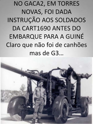NO GACA2, EM TORRES
      NOVAS, FOI DADA
INSTRUÇÃO AOS SOLDADOS
  DA CART1690 ANTES DO
 EMBARQUE PARA A GUINÉ
Claro que não foi de canhões
        mas de G3…
 