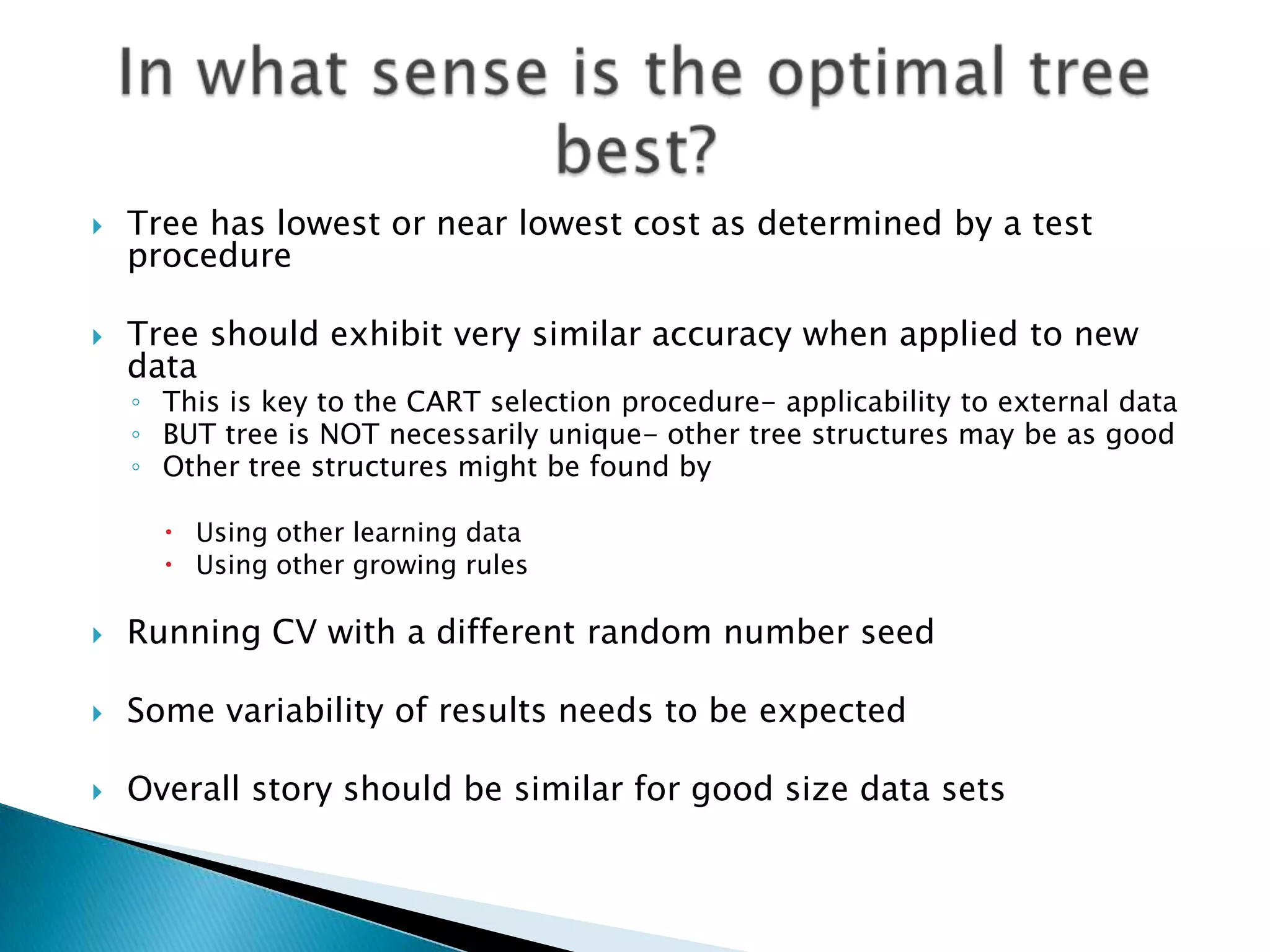    Tree has lowest or near lowest cost as determined by a test
    procedure

   Tree should exhibit very similar accuracy when applied to new
    data
    ◦ This is key to the CART selection procedure- applicability to external data
    ◦ BUT tree is NOT necessarily unique- other tree structures may be as good
    ◦ Other tree structures might be found by

       Using other learning data
       Using other growing rules

   Running CV with a different random number seed

   Some variability of results needs to be expected

   Overall story should be similar for good size data sets
 