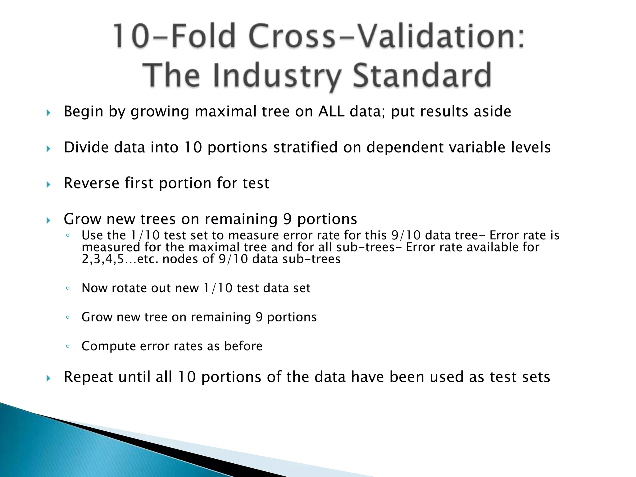    Begin by growing maximal tree on ALL data; put results aside

   Divide data into 10 portions stratified on dependent variable levels

   Reverse first portion for test

   Grow new trees on remaining 9 portions
    ◦ Use the 1/10 test set to measure error rate for this 9/10 data tree- Error rate is
      measured for the maximal tree and for all sub-trees- Error rate available for
      2,3,4,5…etc. nodes of 9/10 data sub-trees

    ◦ Now rotate out new 1/10 test data set

    ◦ Grow new tree on remaining 9 portions

    ◦ Compute error rates as before

   Repeat until all 10 portions of the data have been used as test sets
 