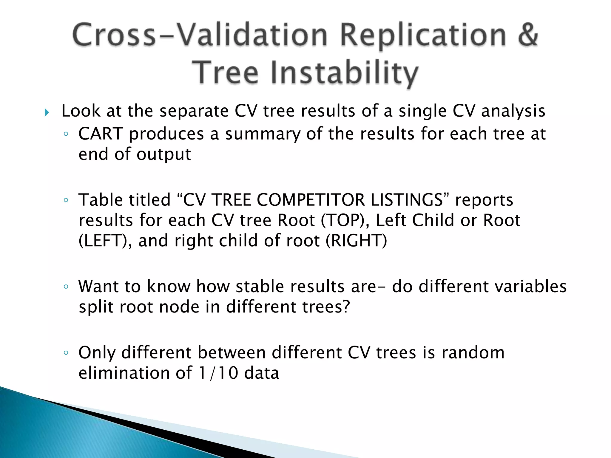    Look at the separate CV tree results of a single CV analysis
    ◦ CART produces a summary of the results for each tree at
      end of output

    ◦ Table titled “CV TREE COMPETITOR LISTINGS” reports
      results for each CV tree Root (TOP), Left Child or Root
      (LEFT), and right child of root (RIGHT)

    ◦ Want to know how stable results are- do different variables
      split root node in different trees?

    ◦ Only different between different CV trees is random
      elimination of 1/10 data
 