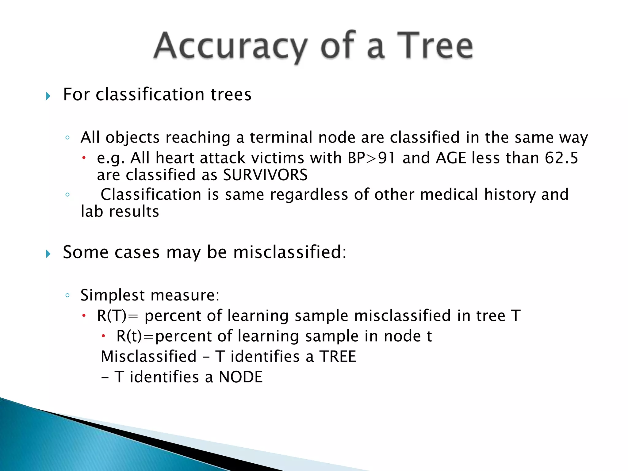    For classification trees

    ◦ All objects reaching a terminal node are classified in the same way
       e.g. All heart attack victims with BP>91 and AGE less than 62.5
        are classified as SURVIVORS
    ◦    Classification is same regardless of other medical history and
      lab results

   Some cases may be misclassified:

    ◦ Simplest measure:
       R(T)= percent of learning sample misclassified in tree T
         R(t)=percent of learning sample in node t
        Misclassified – T identifies a TREE
        - T identifies a NODE
 