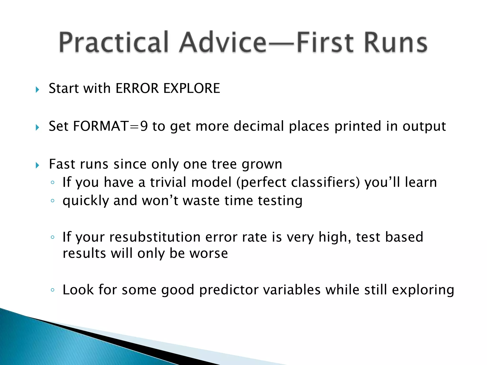    Start with ERROR EXPLORE

   Set FORMAT=9 to get more decimal places printed in output

   Fast runs since only one tree grown
    ◦ If you have a trivial model (perfect classifiers) you’ll learn
    ◦ quickly and won’t waste time testing

    ◦ If your resubstitution error rate is very high, test based
      results will only be worse

    ◦ Look for some good predictor variables while still exploring
 