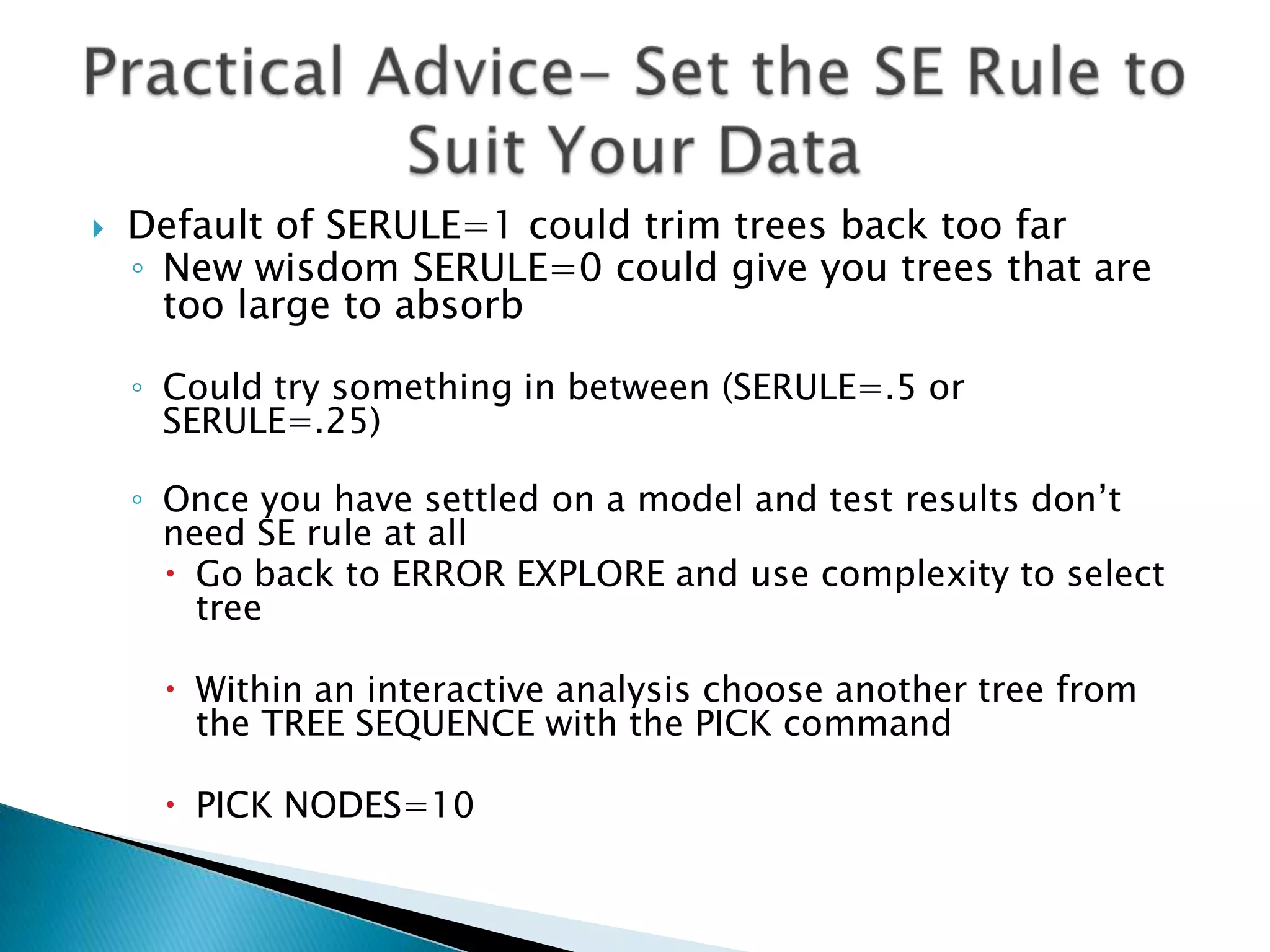    Default of SERULE=1 could trim trees back too far
    ◦ New wisdom SERULE=0 could give you trees that are
      too large to absorb

    ◦ Could try something in between (SERULE=.5 or
      SERULE=.25)

    ◦ Once you have settled on a model and test results don’t
      need SE rule at all
       Go back to ERROR EXPLORE and use complexity to select
        tree

      Within an interactive analysis choose another tree from
       the TREE SEQUENCE with the PICK command

      PICK NODES=10
 