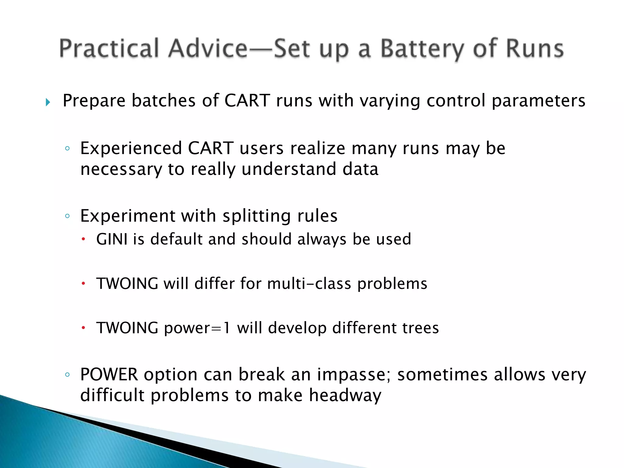    Prepare batches of CART runs with varying control parameters

    ◦ Experienced CART users realize many runs may be
      necessary to really understand data

    ◦ Experiment with splitting rules
       GINI is default and should always be used

       TWOING will differ for multi-class problems

       TWOING power=1 will develop different trees


    ◦ POWER option can break an impasse; sometimes allows very
      difficult problems to make headway
 