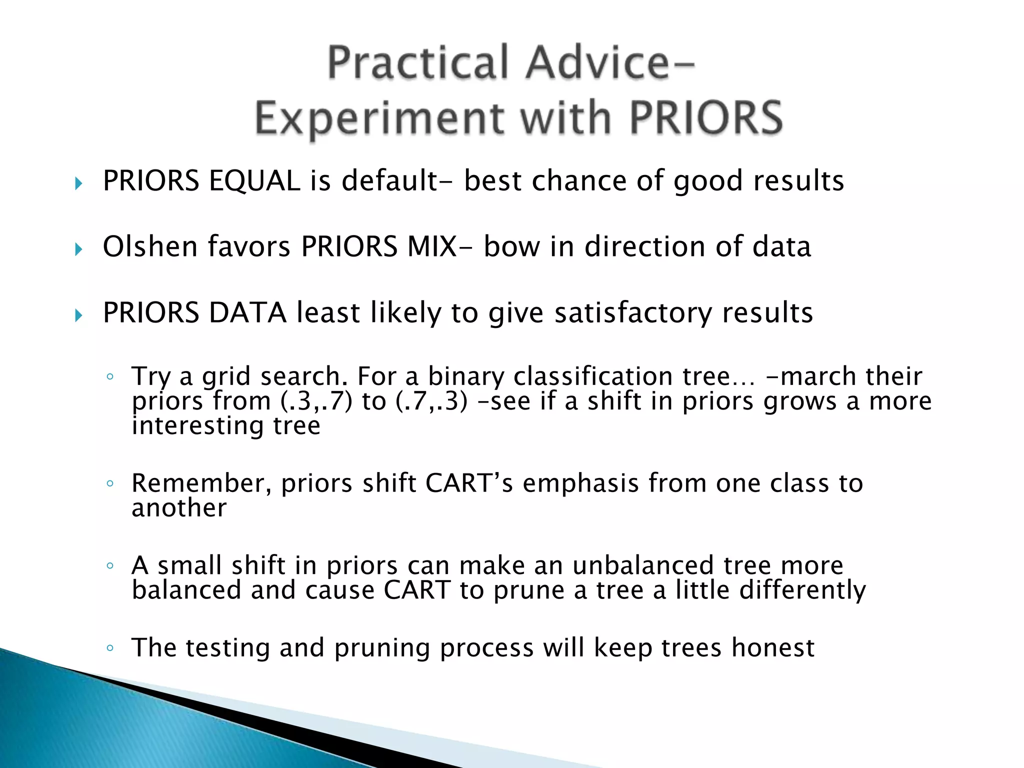    PRIORS EQUAL is default- best chance of good results

   Olshen favors PRIORS MIX- bow in direction of data

   PRIORS DATA least likely to give satisfactory results

    ◦ Try a grid search. For a binary classification tree… -march their
      priors from (.3,.7) to (.7,.3) –see if a shift in priors grows a more
      interesting tree

    ◦ Remember, priors shift CART’s emphasis from one class to
      another

    ◦ A small shift in priors can make an unbalanced tree more
      balanced and cause CART to prune a tree a little differently

    ◦ The testing and pruning process will keep trees honest
 