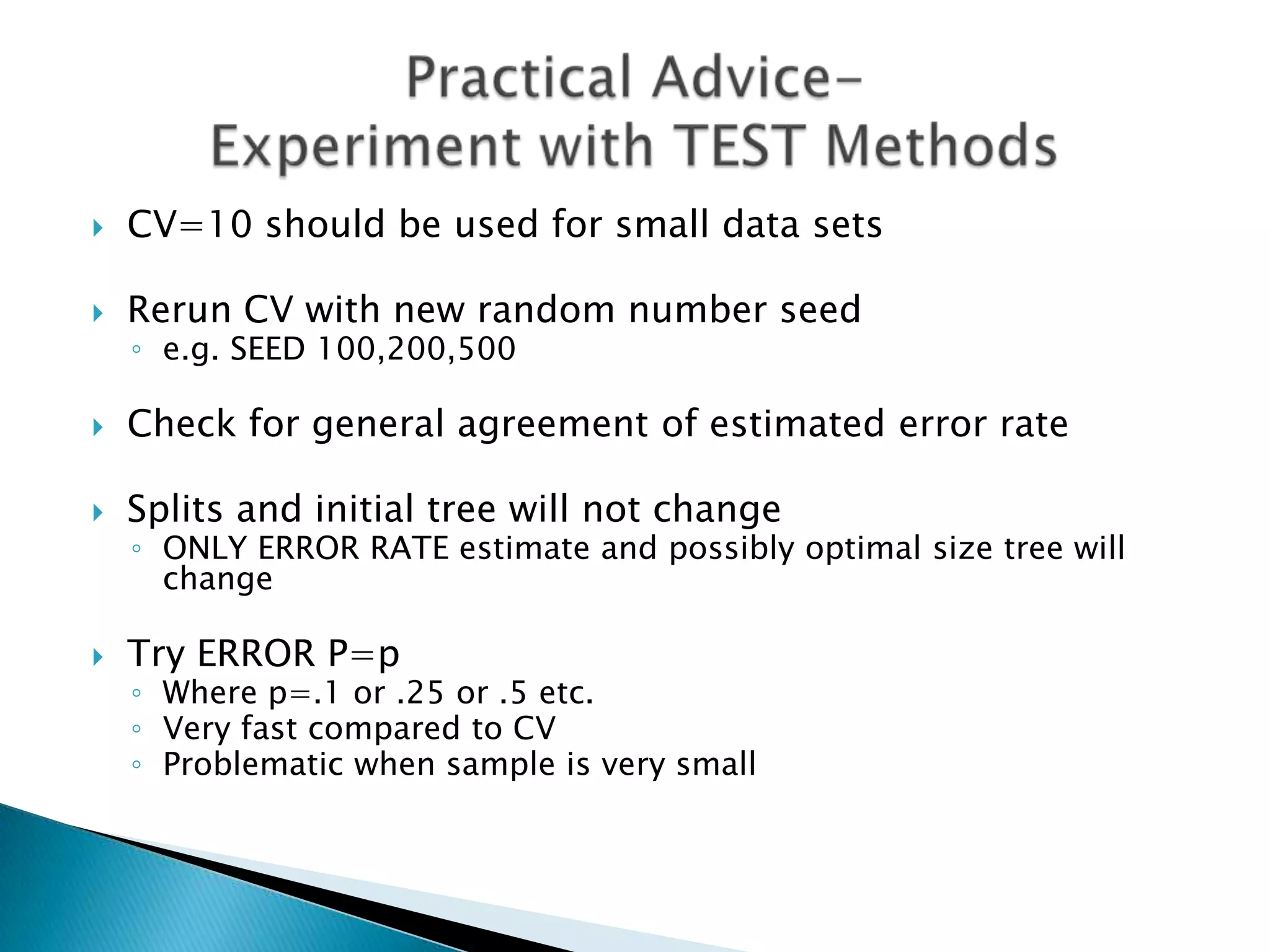    CV=10 should be used for small data sets

   Rerun CV with new random number seed
    ◦ e.g. SEED 100,200,500

   Check for general agreement of estimated error rate

   Splits and initial tree will not change
    ◦ ONLY ERROR RATE estimate and possibly optimal size tree will
      change

   Try ERROR P=p
    ◦ Where p=.1 or .25 or .5 etc.
    ◦ Very fast compared to CV
    ◦ Problematic when sample is very small
 