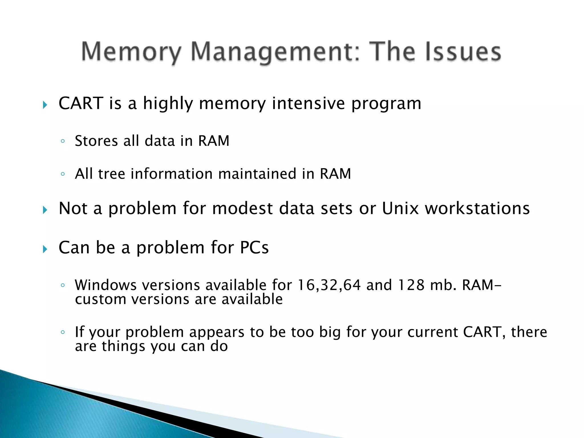    CART is a highly memory intensive program

    ◦ Stores all data in RAM

    ◦ All tree information maintained in RAM

   Not a problem for modest data sets or Unix workstations

   Can be a problem for PCs

    ◦ Windows versions available for 16,32,64 and 128 mb. RAM-
      custom versions are available

    ◦ If your problem appears to be too big for your current CART, there
      are things you can do
 