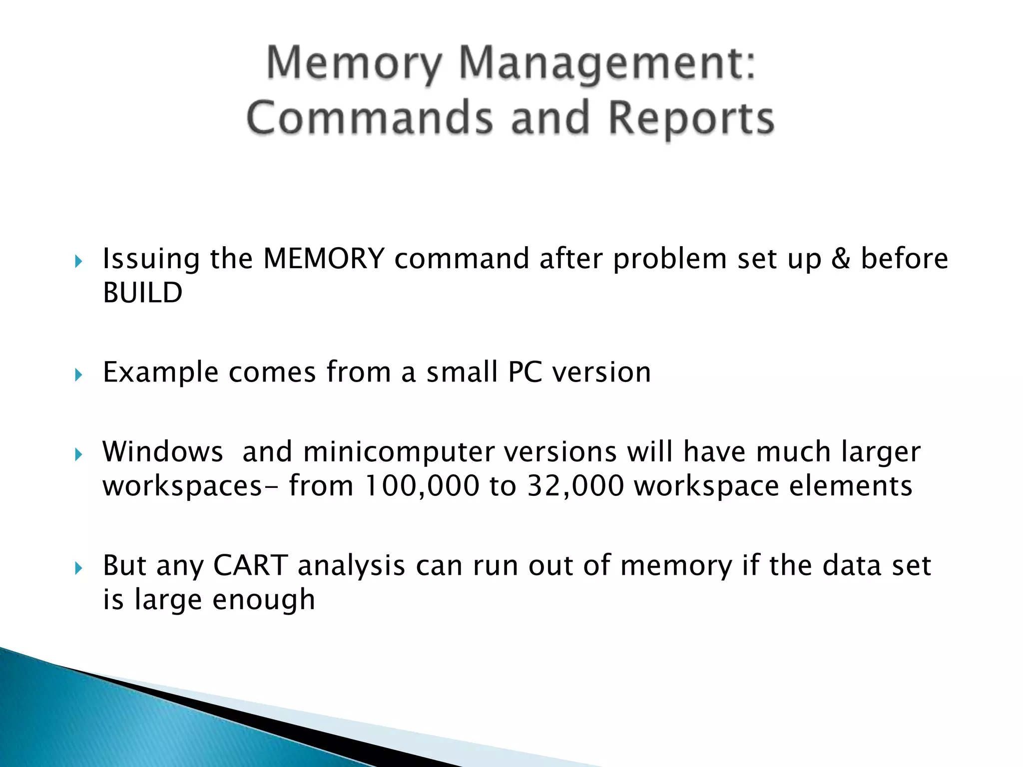    Issuing the MEMORY command after problem set up & before
    BUILD

   Example comes from a small PC version

   Windows and minicomputer versions will have much larger
    workspaces- from 100,000 to 32,000 workspace elements

   But any CART analysis can run out of memory if the data set
    is large enough
 