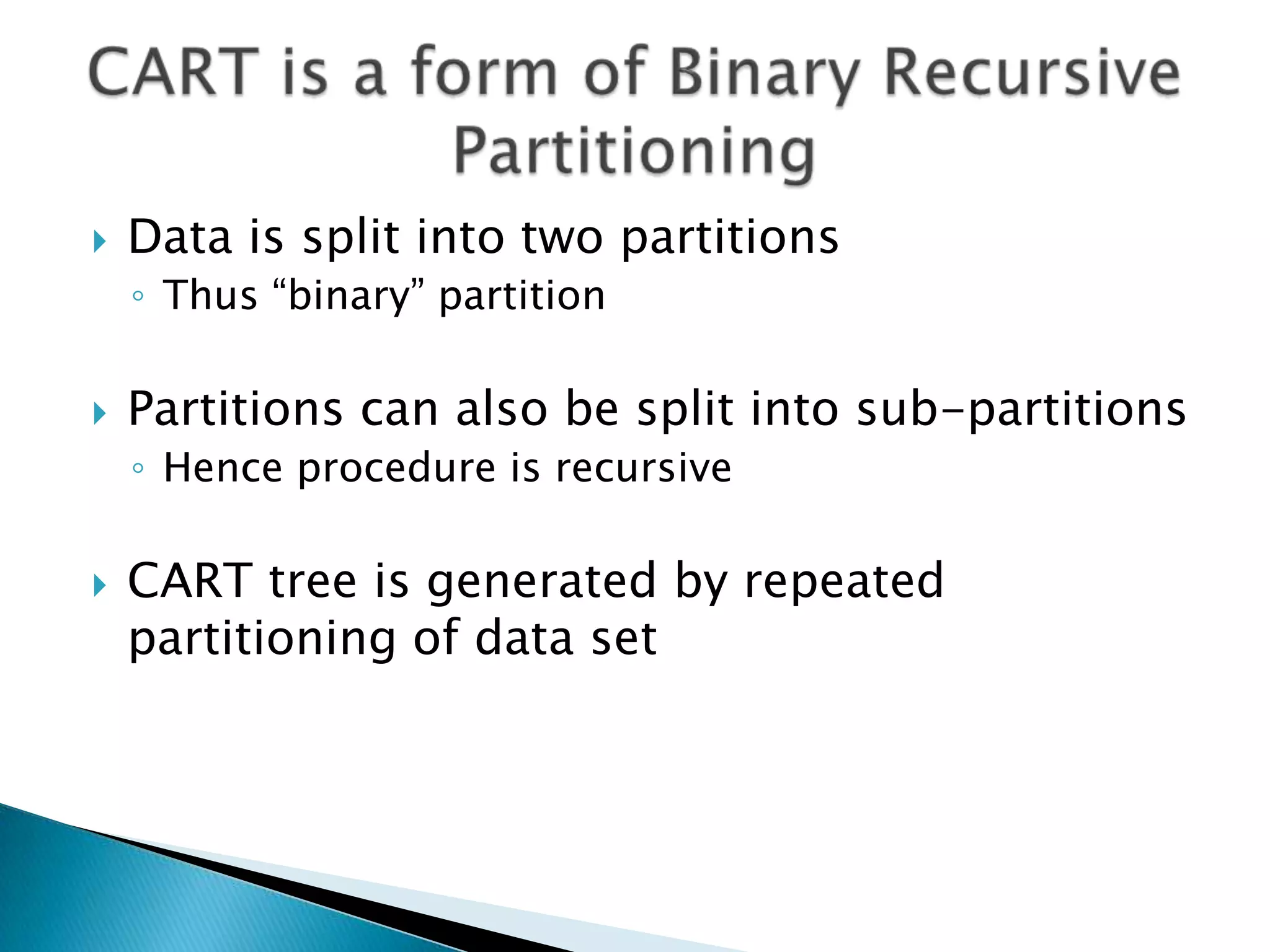    Data is split into two partitions
    ◦ Thus “binary” partition

   Partitions can also be split into sub-partitions
    ◦ Hence procedure is recursive

   CART tree is generated by repeated
    partitioning of data set
 