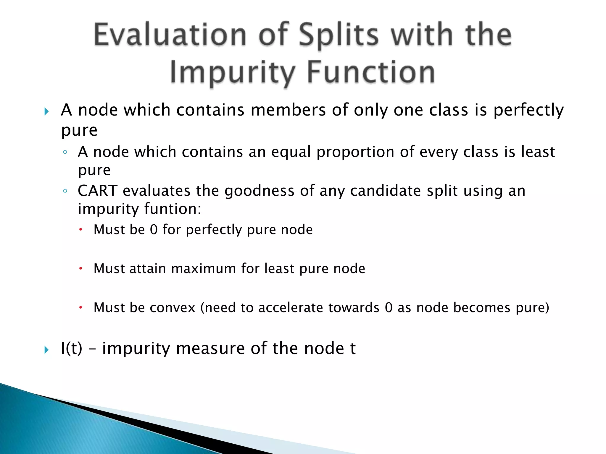    A node which contains members of only one class is perfectly
    pure
    ◦ A node which contains an equal proportion of every class is least
      pure
    ◦ CART evaluates the goodness of any candidate split using an
      impurity funtion:
       Must be 0 for perfectly pure node

       Must attain maximum for least pure node

       Must be convex (need to accelerate towards 0 as node becomes pure)


   I(t) – impurity measure of the node t
 
