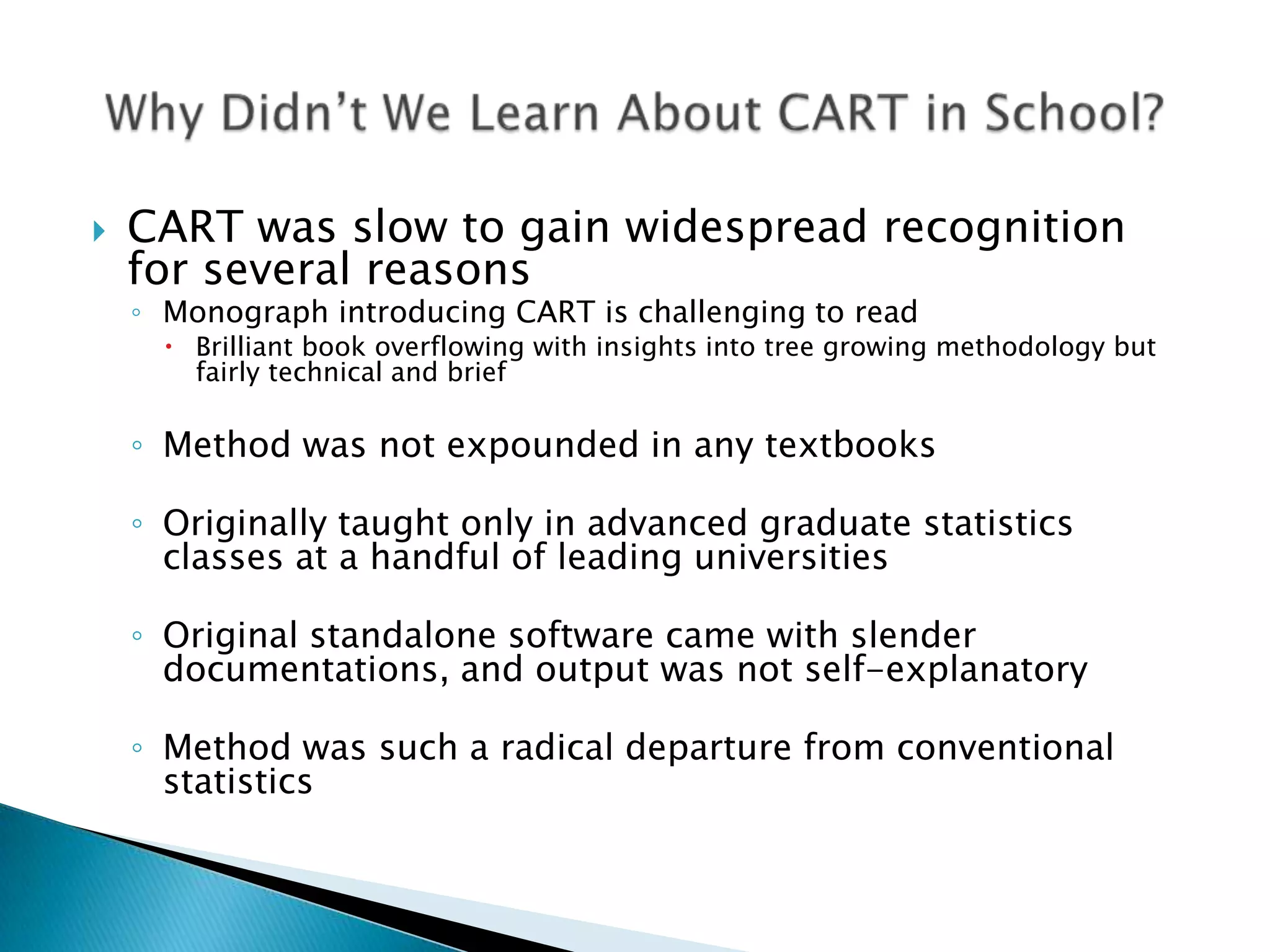    CART was slow to gain widespread recognition
    for several reasons
    ◦ Monograph introducing CART is challenging to read
       Brilliant book overflowing with insights into tree growing methodology but
        fairly technical and brief

    ◦ Method was not expounded in any textbooks

    ◦ Originally taught only in advanced graduate statistics
      classes at a handful of leading universities

    ◦ Original standalone software came with slender
      documentations, and output was not self-explanatory

    ◦ Method was such a radical departure from conventional
      statistics
 