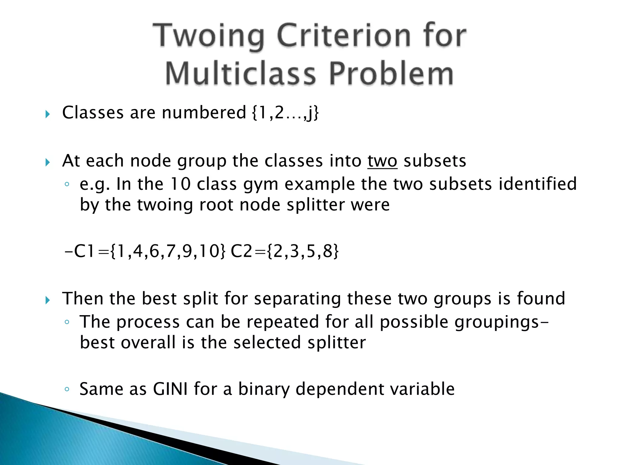    Classes are numbered {1,2…,j}

   At each node group the classes into two subsets
    ◦ e.g. In the 10 class gym example the two subsets identified
      by the twoing root node splitter were

    -C1={1,4,6,7,9,10} C2={2,3,5,8}

   Then the best split for separating these two groups is found
    ◦ The process can be repeated for all possible groupings-
      best overall is the selected splitter

    ◦ Same as GINI for a binary dependent variable
 