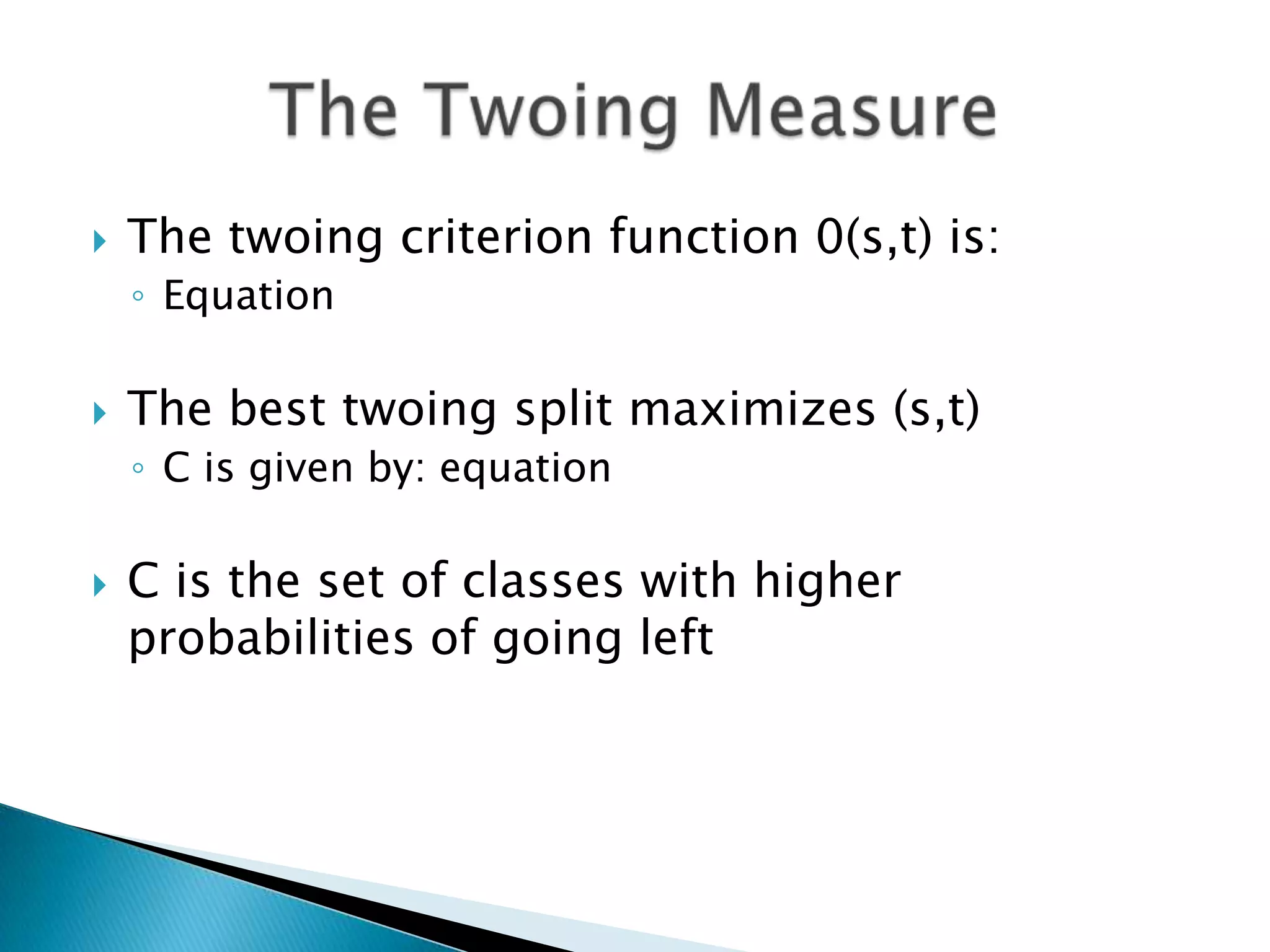    The twoing criterion function 0(s,t) is:
    ◦ Equation

   The best twoing split maximizes (s,t)
    ◦ C is given by: equation

   C is the set of classes with higher
    probabilities of going left
 