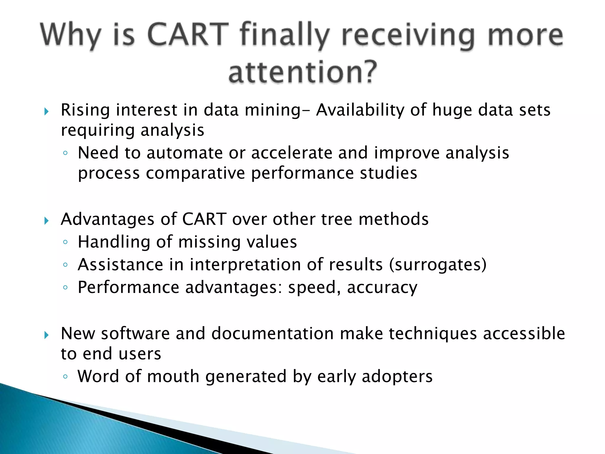    Rising interest in data mining- Availability of huge data sets
    requiring analysis
    ◦ Need to automate or accelerate and improve analysis
      process comparative performance studies

   Advantages of CART over other tree methods
    ◦ Handling of missing values
    ◦ Assistance in interpretation of results (surrogates)
    ◦ Performance advantages: speed, accuracy

   New software and documentation make techniques accessible
    to end users
    ◦ Word of mouth generated by early adopters
 