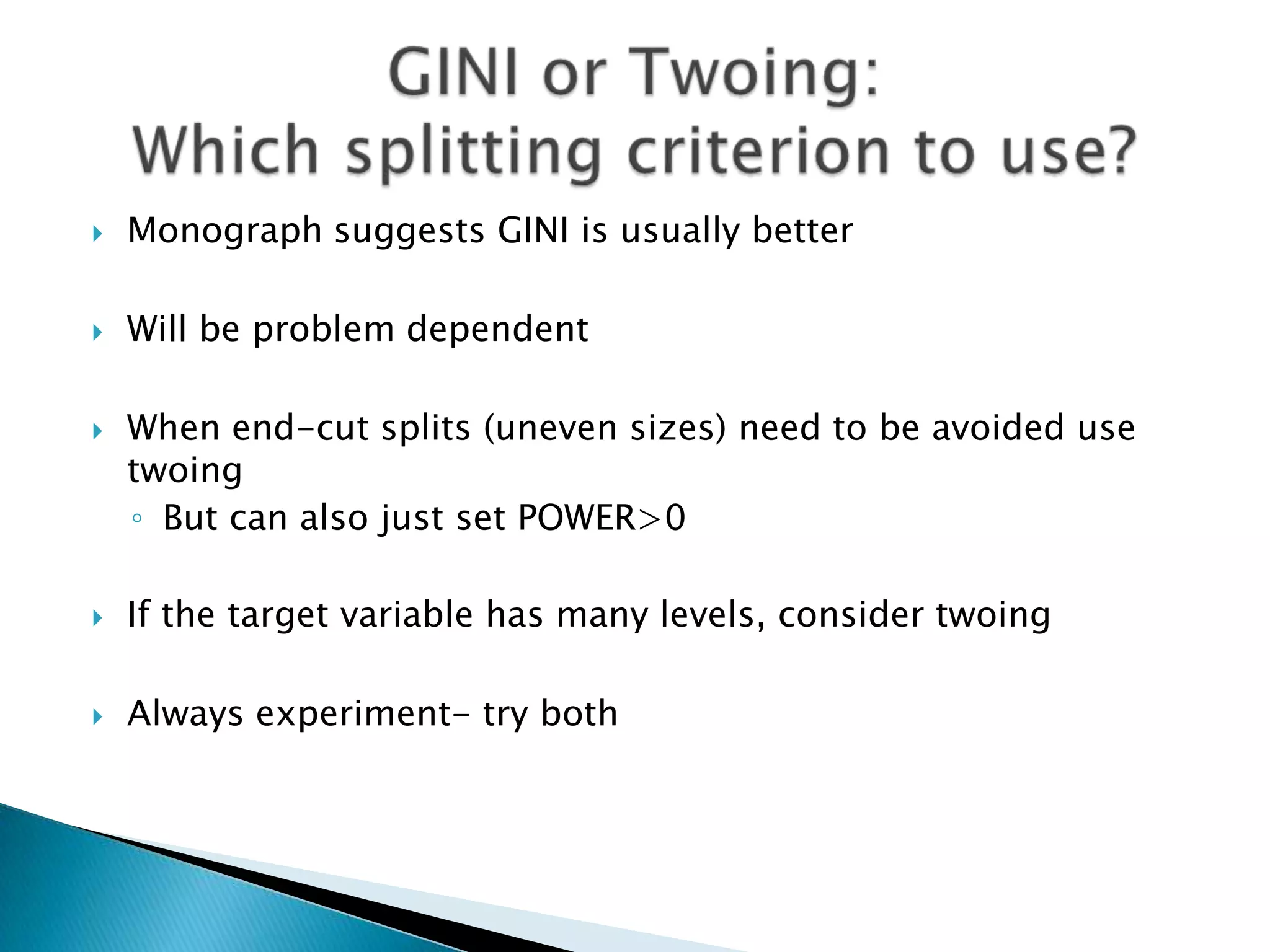    Monograph suggests GINI is usually better

   Will be problem dependent

   When end-cut splits (uneven sizes) need to be avoided use
    twoing
    ◦ But can also just set POWER>0

   If the target variable has many levels, consider twoing

   Always experiment- try both
 