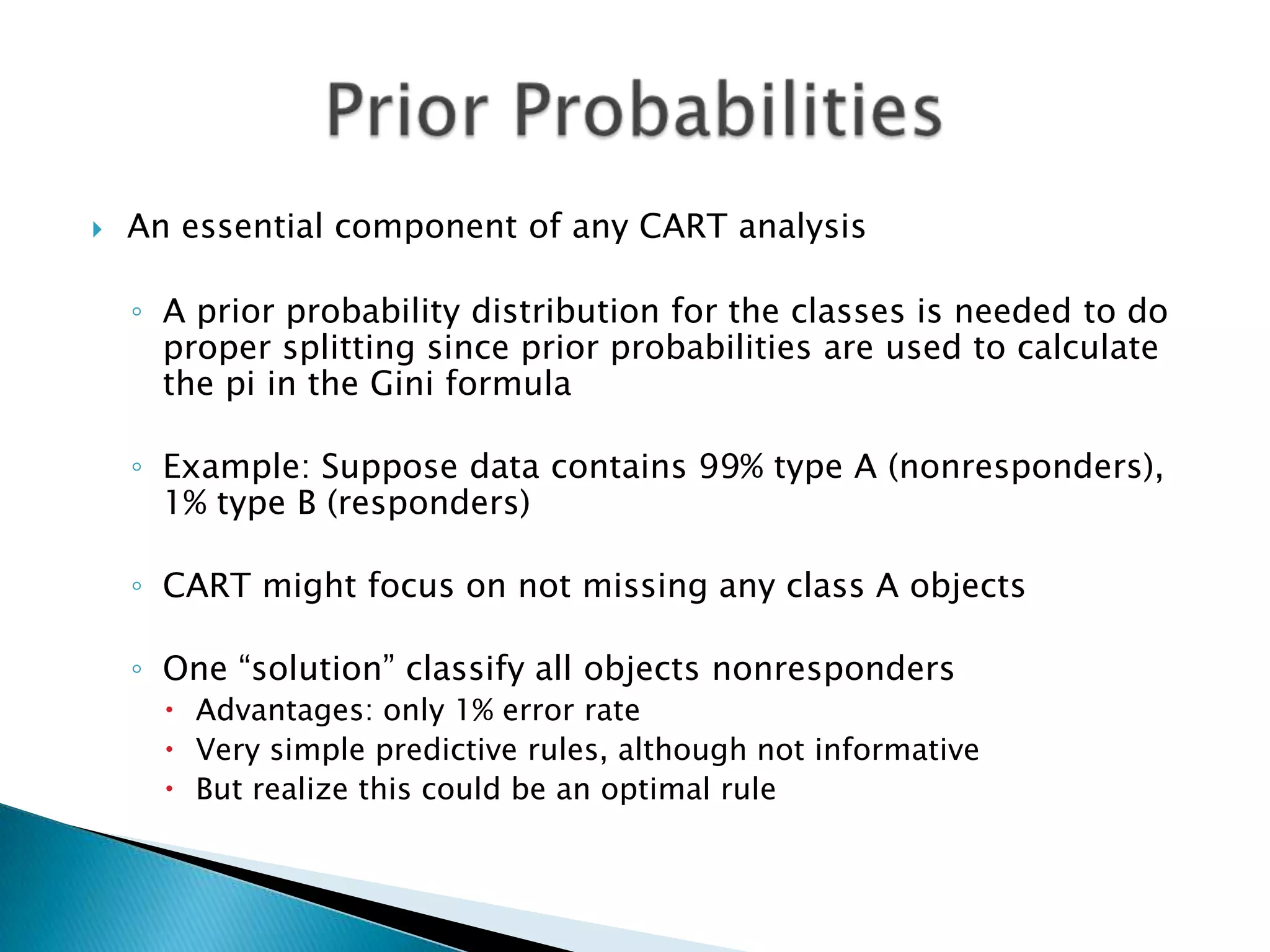   An essential component of any CART analysis

    ◦ A prior probability distribution for the classes is needed to do
      proper splitting since prior probabilities are used to calculate
      the pi in the Gini formula

    ◦ Example: Suppose data contains 99% type A (nonresponders),
      1% type B (responders)

    ◦ CART might focus on not missing any class A objects

    ◦ One “solution” classify all objects nonresponders
       Advantages: only 1% error rate
       Very simple predictive rules, although not informative
       But realize this could be an optimal rule
 