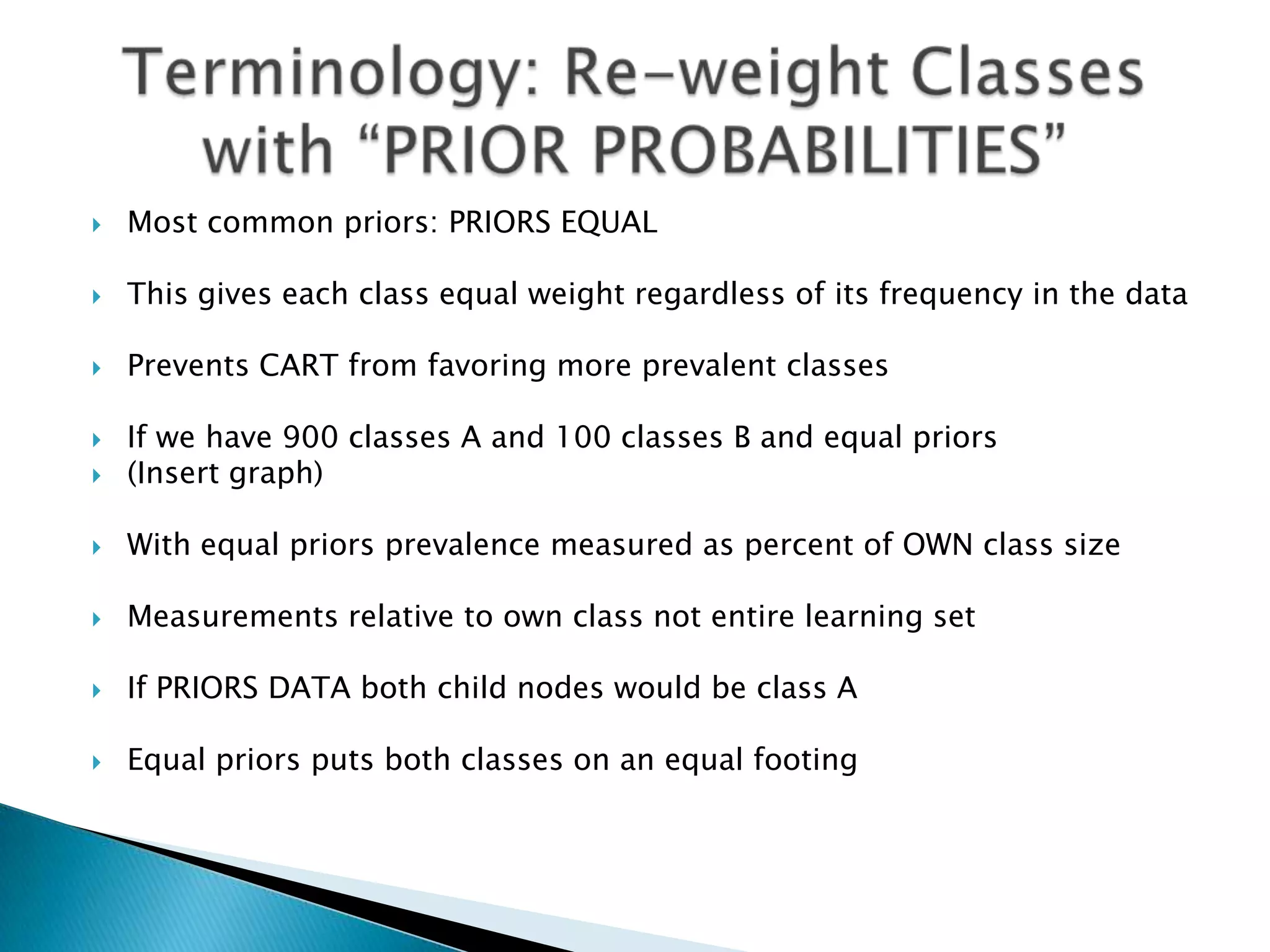    Most common priors: PRIORS EQUAL

   This gives each class equal weight regardless of its frequency in the data

   Prevents CART from favoring more prevalent classes

   If we have 900 classes A and 100 classes B and equal priors
   (Insert graph)

   With equal priors prevalence measured as percent of OWN class size

   Measurements relative to own class not entire learning set

   If PRIORS DATA both child nodes would be class A

   Equal priors puts both classes on an equal footing
 