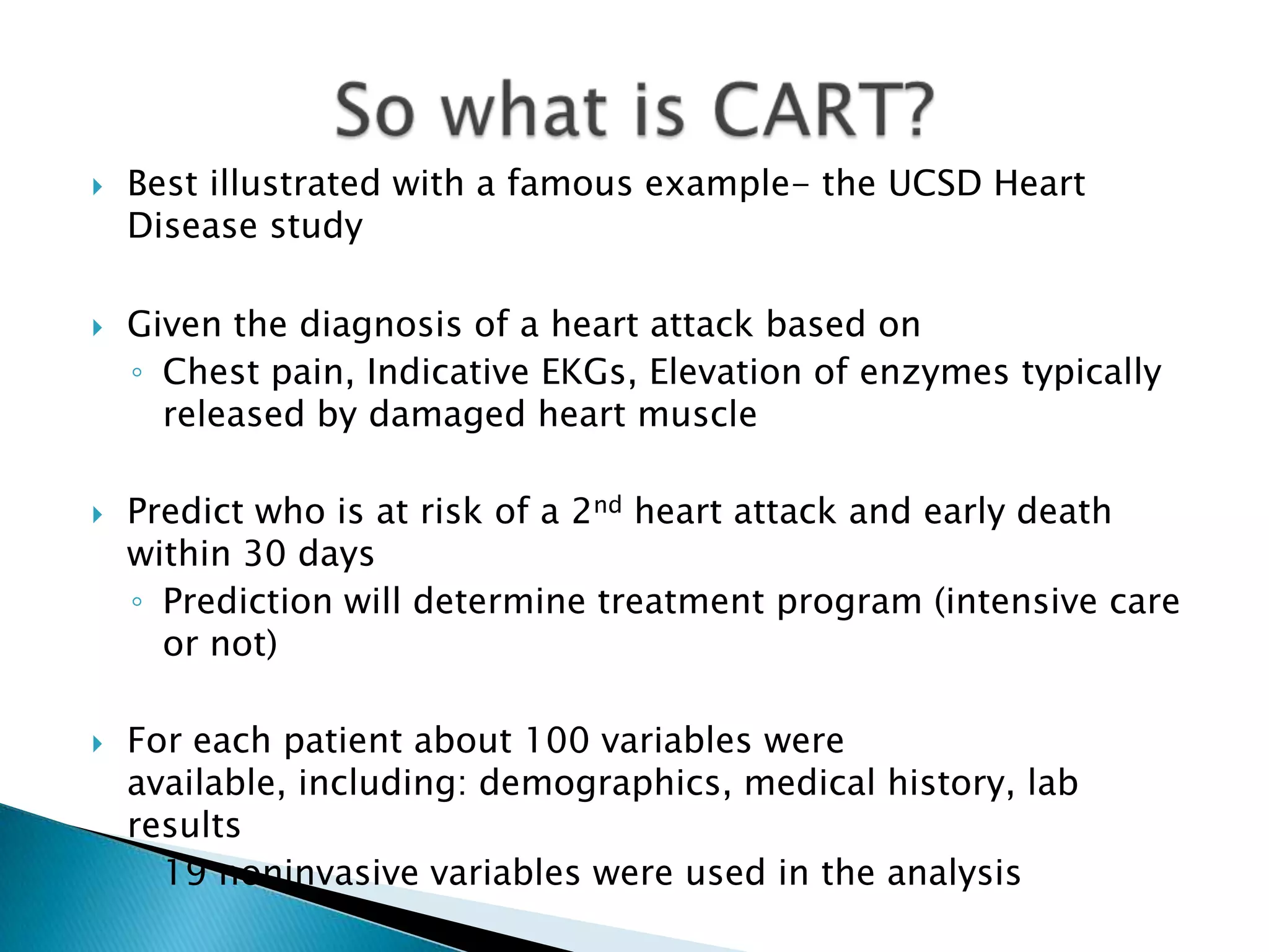    Best illustrated with a famous example- the UCSD Heart
    Disease study

   Given the diagnosis of a heart attack based on
    ◦ Chest pain, Indicative EKGs, Elevation of enzymes typically
      released by damaged heart muscle

   Predict who is at risk of a 2nd heart attack and early death
    within 30 days
    ◦ Prediction will determine treatment program (intensive care
      or not)

   For each patient about 100 variables were
    available, including: demographics, medical history, lab
    results
    ◦ 19 noninvasive variables were used in the analysis
 