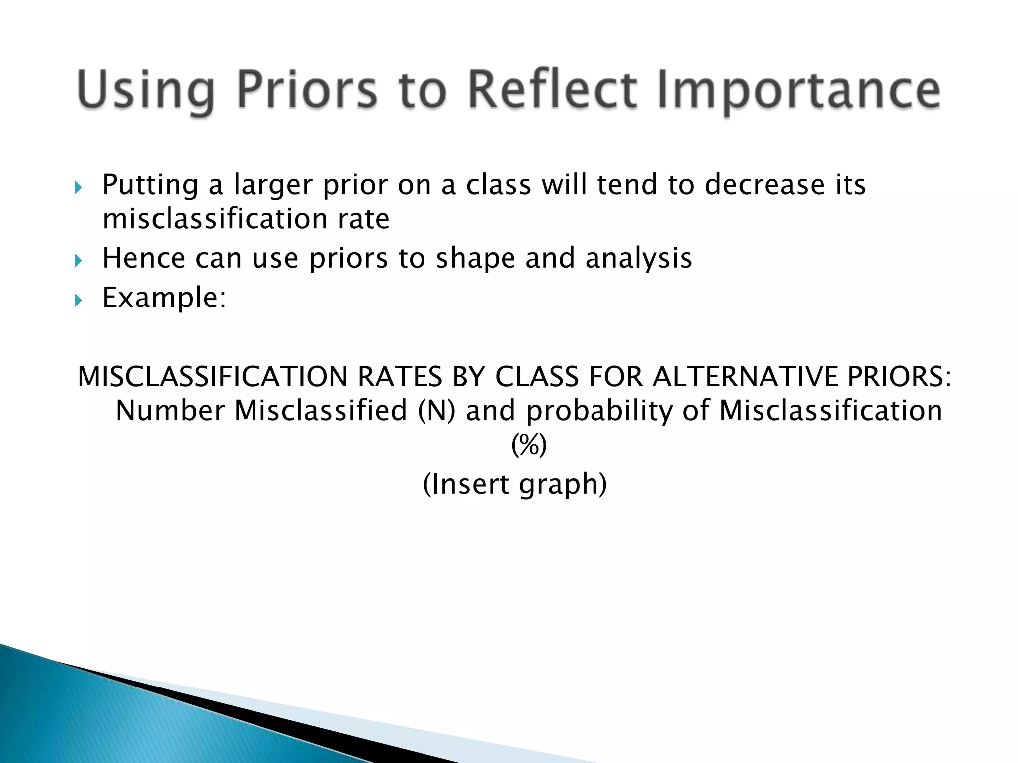    Putting a larger prior on a class will tend to decrease its
    misclassification rate
   Hence can use priors to shape and analysis
   Example:

MISCLASSIFICATION RATES BY CLASS FOR ALTERNATIVE PRIORS:
  Number Misclassified (N) and probability of Misclassification
                               (%)
                        (Insert graph)
 