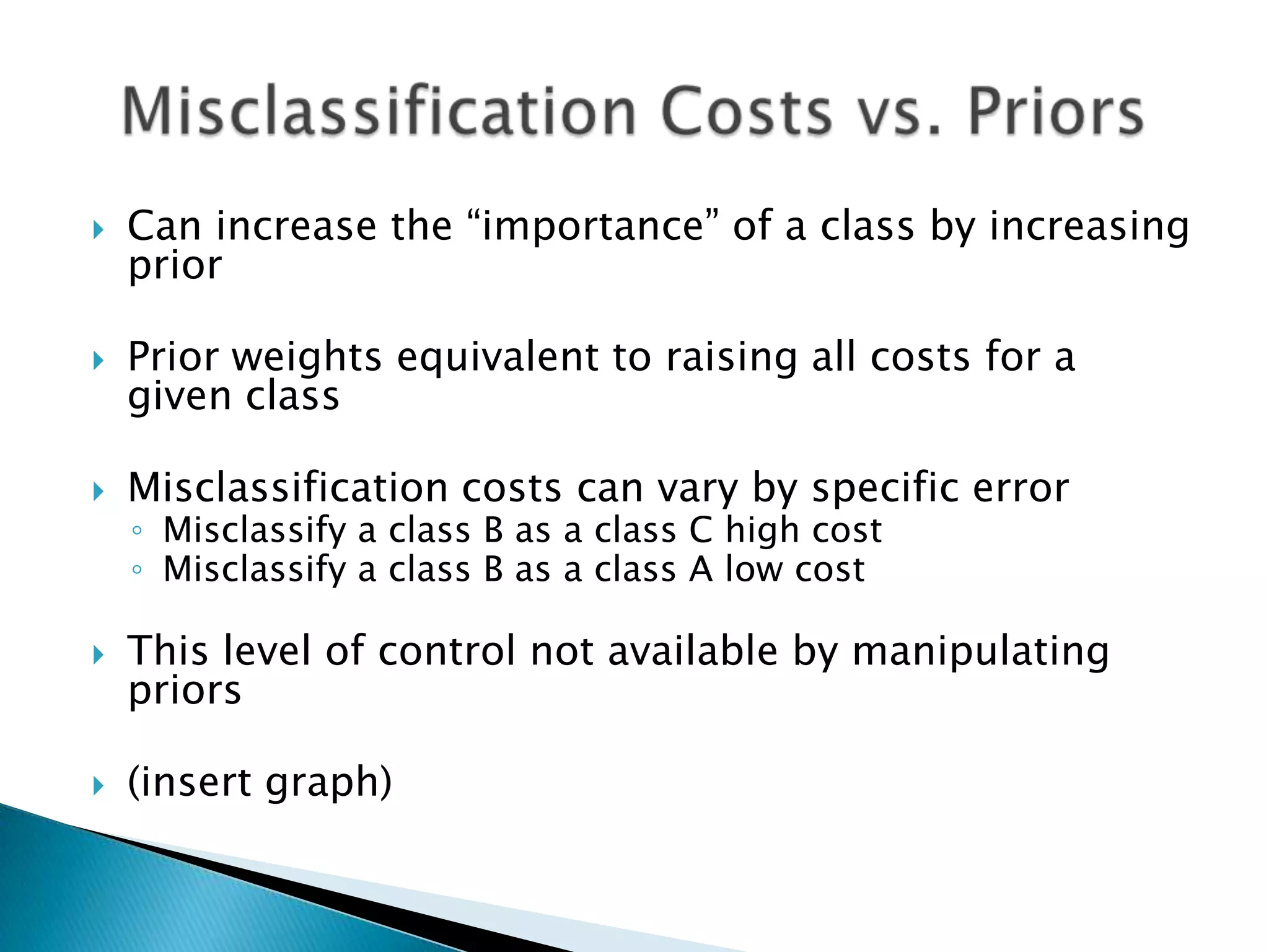    Can increase the “importance” of a class by increasing
    prior

   Prior weights equivalent to raising all costs for a
    given class

   Misclassification costs can vary by specific error
    ◦ Misclassify a class B as a class C high cost
    ◦ Misclassify a class B as a class A low cost

   This level of control not available by manipulating
    priors

   (insert graph)
 