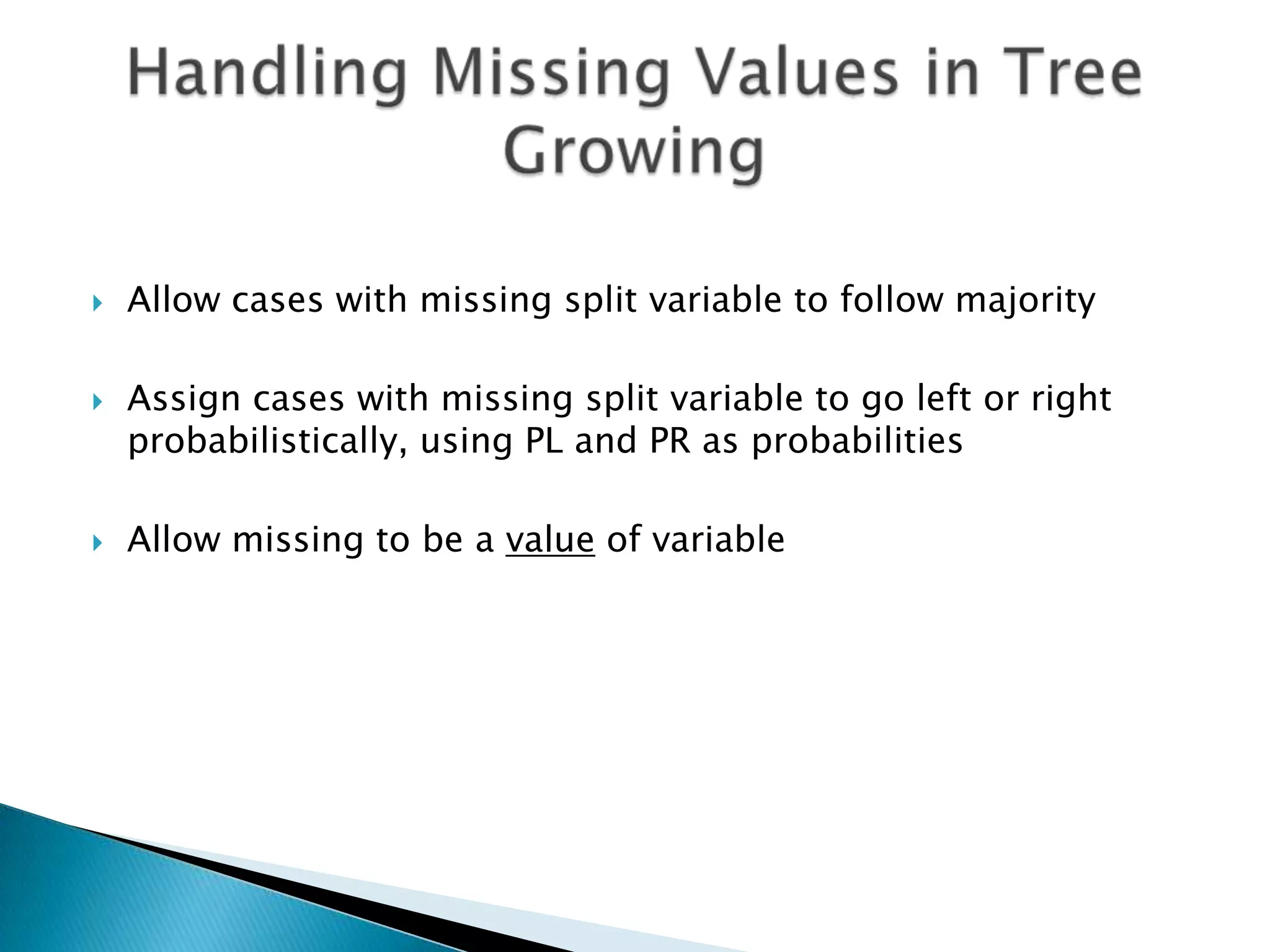    Allow cases with missing split variable to follow majority

   Assign cases with missing split variable to go left or right
    probabilistically, using PL and PR as probabilities

   Allow missing to be a value of variable
 