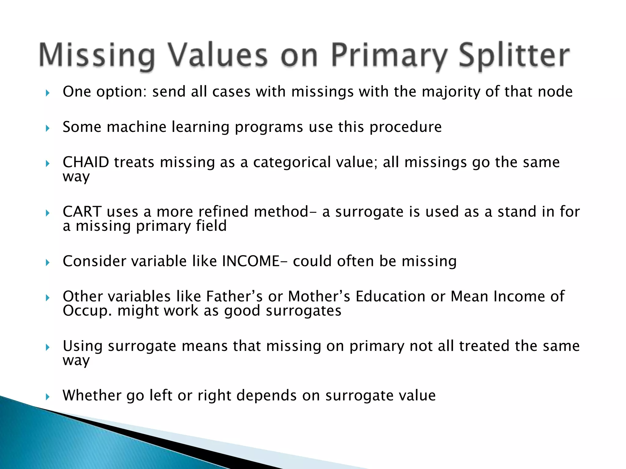    One option: send all cases with missings with the majority of that node

   Some machine learning programs use this procedure

   CHAID treats missing as a categorical value; all missings go the same
    way

   CART uses a more refined method- a surrogate is used as a stand in for
    a missing primary field

   Consider variable like INCOME- could often be missing

   Other variables like Father’s or Mother’s Education or Mean Income of
    Occup. might work as good surrogates

   Using surrogate means that missing on primary not all treated the same
    way

   Whether go left or right depends on surrogate value
 