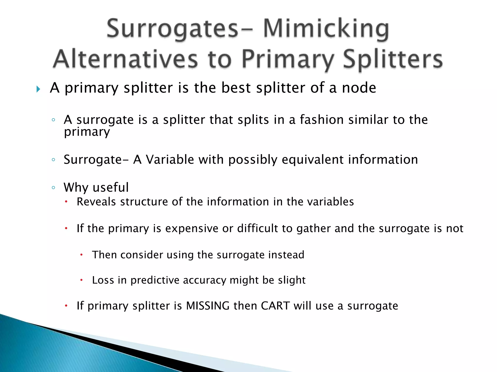   A primary splitter is the best splitter of a node

    ◦ A surrogate is a splitter that splits in a fashion similar to the
      primary

    ◦ Surrogate- A Variable with possibly equivalent information

    ◦ Why useful
       Reveals structure of the information in the variables

       If the primary is expensive or difficult to gather and the surrogate is not

          Then consider using the surrogate instead

          Loss in predictive accuracy might be slight

       If primary splitter is MISSING then CART will use a surrogate
 