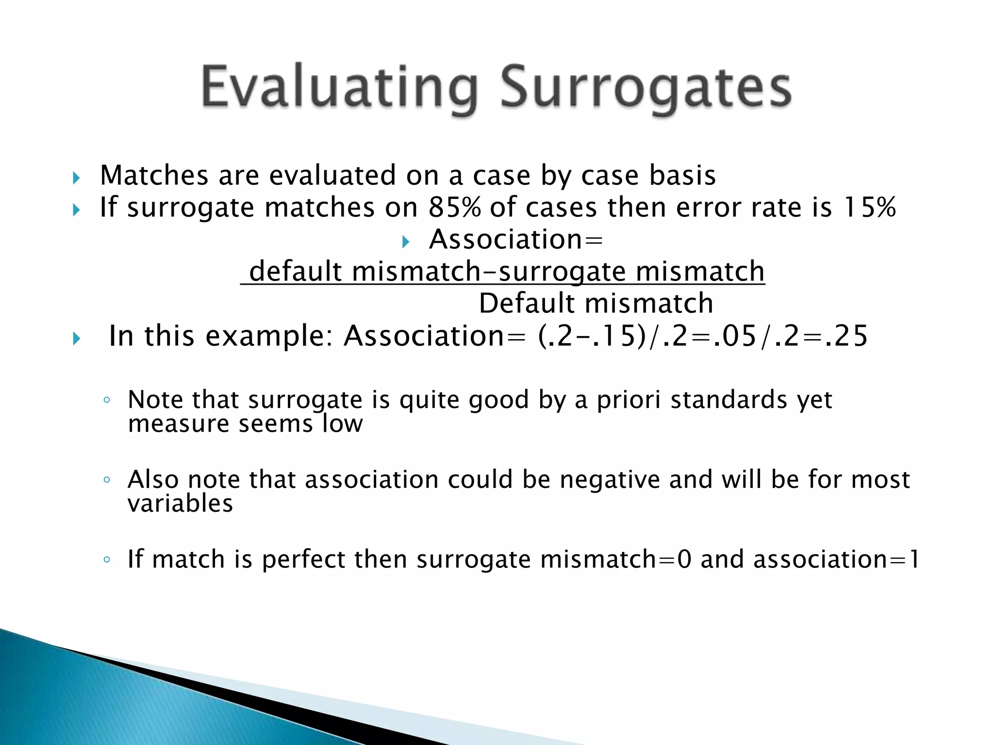    Matches are evaluated on a case by case basis
   If surrogate matches on 85% of cases then error rate is 15%
                            Association=
                default mismatch-surrogate mismatch
                                Default mismatch
    In this example: Association= (.2-.15)/.2=.05/.2=.25

    ◦ Note that surrogate is quite good by a priori standards yet
      measure seems low

    ◦ Also note that association could be negative and will be for most
      variables

    ◦ If match is perfect then surrogate mismatch=0 and association=1
 