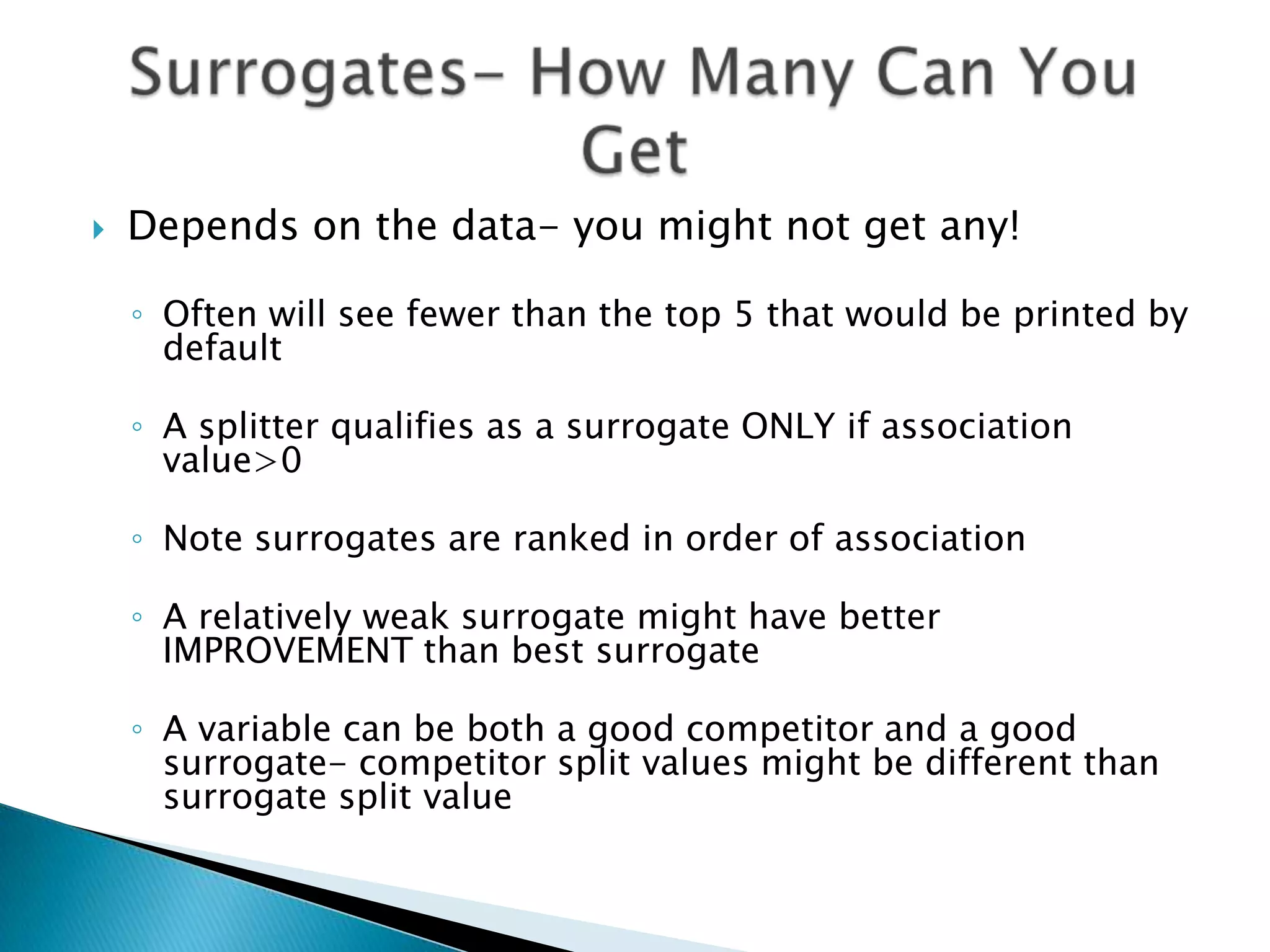    Depends on the data- you might not get any!

    ◦ Often will see fewer than the top 5 that would be printed by
      default

    ◦ A splitter qualifies as a surrogate ONLY if association
      value>0

    ◦ Note surrogates are ranked in order of association

    ◦ A relatively weak surrogate might have better
      IMPROVEMENT than best surrogate

    ◦ A variable can be both a good competitor and a good
      surrogate- competitor split values might be different than
      surrogate split value
 