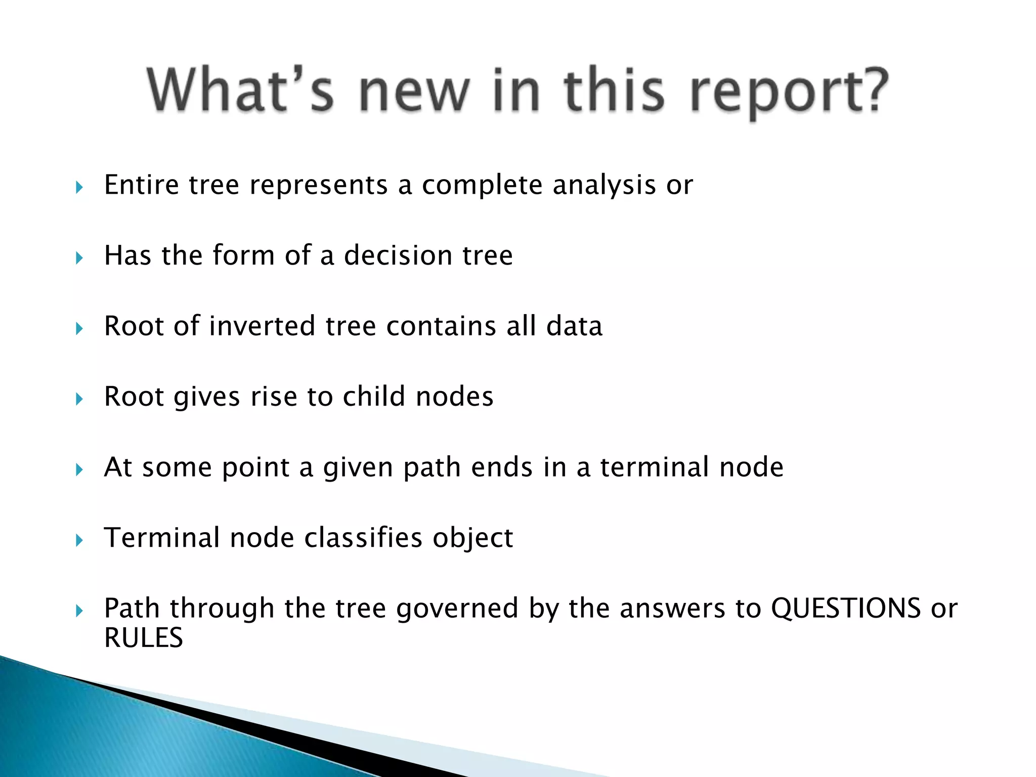    Entire tree represents a complete analysis or

   Has the form of a decision tree

   Root of inverted tree contains all data

   Root gives rise to child nodes

   At some point a given path ends in a terminal node

   Terminal node classifies object

   Path through the tree governed by the answers to QUESTIONS or
    RULES
 