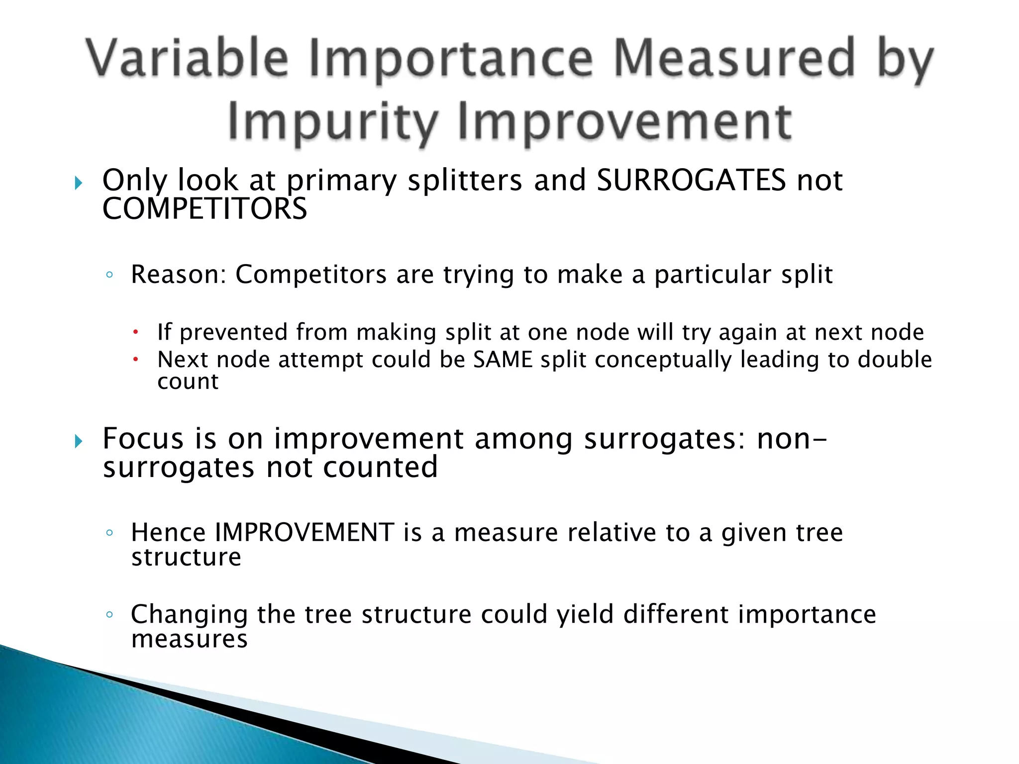    Only look at primary splitters and SURROGATES not
    COMPETITORS

    ◦ Reason: Competitors are trying to make a particular split

       If prevented from making split at one node will try again at next node
       Next node attempt could be SAME split conceptually leading to double
        count

   Focus is on improvement among surrogates: non-
    surrogates not counted

    ◦ Hence IMPROVEMENT is a measure relative to a given tree
      structure

    ◦ Changing the tree structure could yield different importance
      measures
 