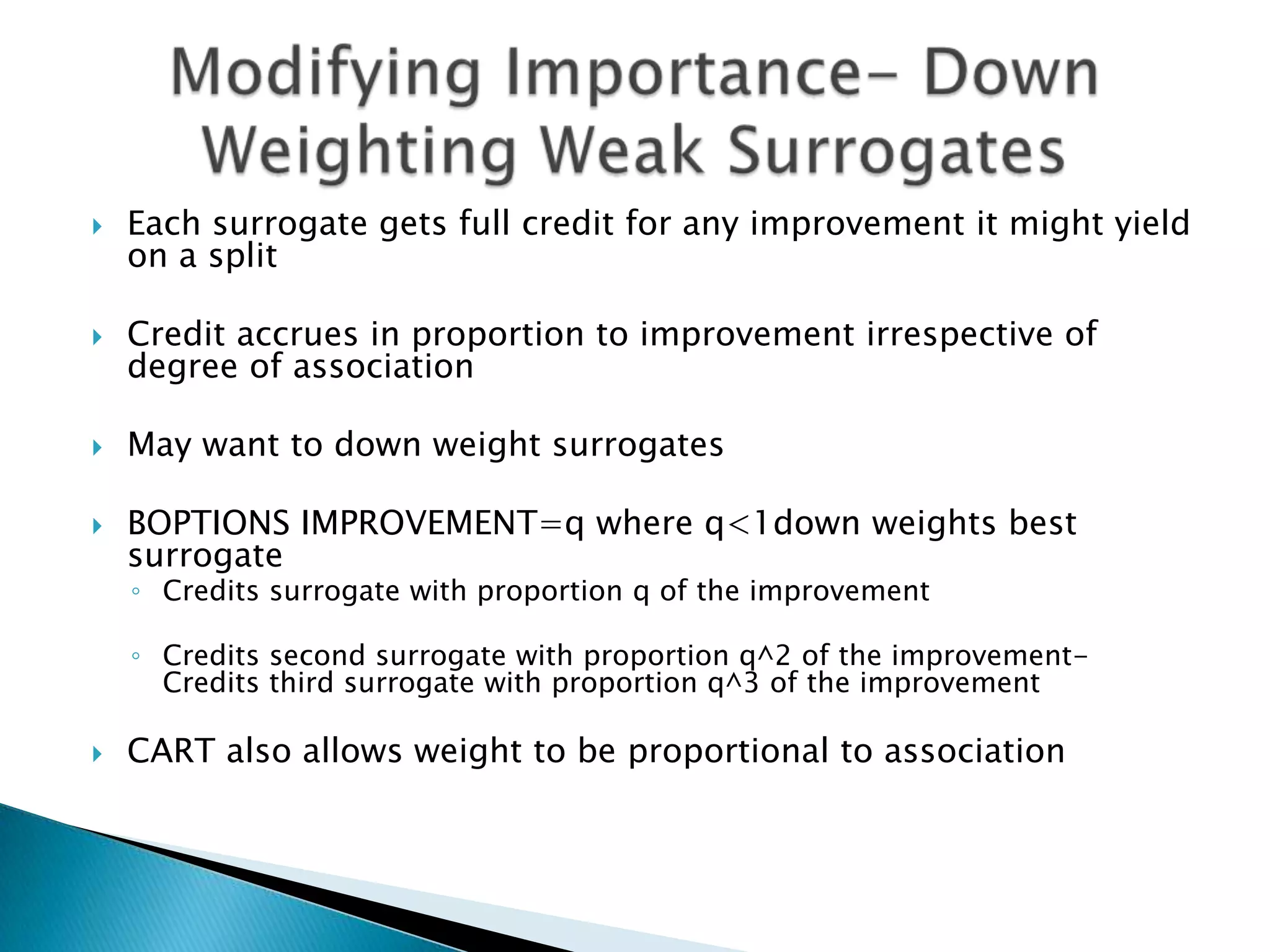    Each surrogate gets full credit for any improvement it might yield
    on a split

   Credit accrues in proportion to improvement irrespective of
    degree of association

   May want to down weight surrogates

   BOPTIONS IMPROVEMENT=q where q<1down weights best
    surrogate
    ◦ Credits surrogate with proportion q of the improvement

    ◦ Credits second surrogate with proportion q^2 of the improvement-
      Credits third surrogate with proportion q^3 of the improvement

   CART also allows weight to be proportional to association
 