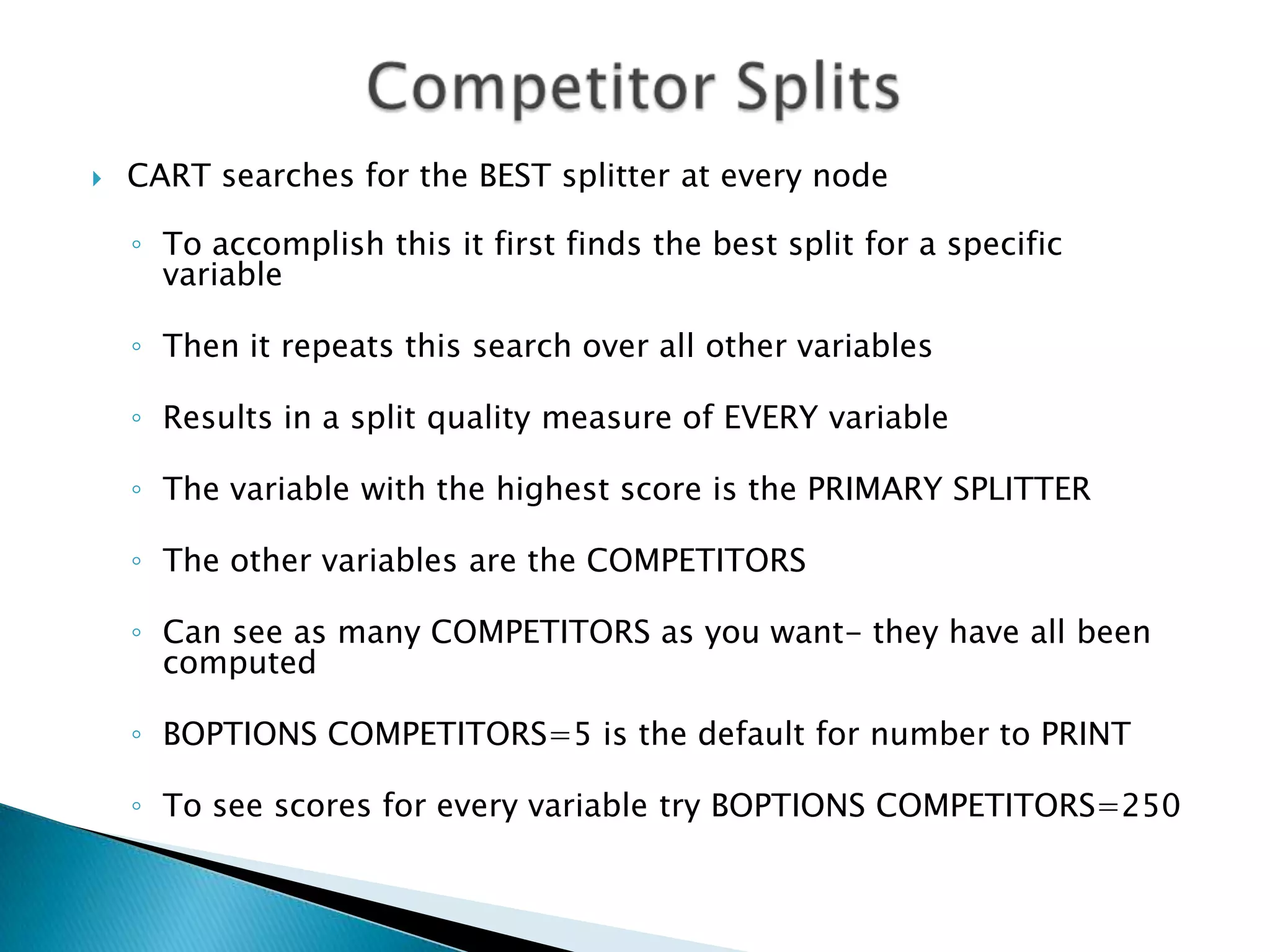   CART searches for the BEST splitter at every node

    ◦ To accomplish this it first finds the best split for a specific
      variable

    ◦ Then it repeats this search over all other variables

    ◦ Results in a split quality measure of EVERY variable

    ◦ The variable with the highest score is the PRIMARY SPLITTER

    ◦ The other variables are the COMPETITORS

    ◦ Can see as many COMPETITORS as you want- they have all been
      computed

    ◦ BOPTIONS COMPETITORS=5 is the default for number to PRINT

    ◦ To see scores for every variable try BOPTIONS COMPETITORS=250
 