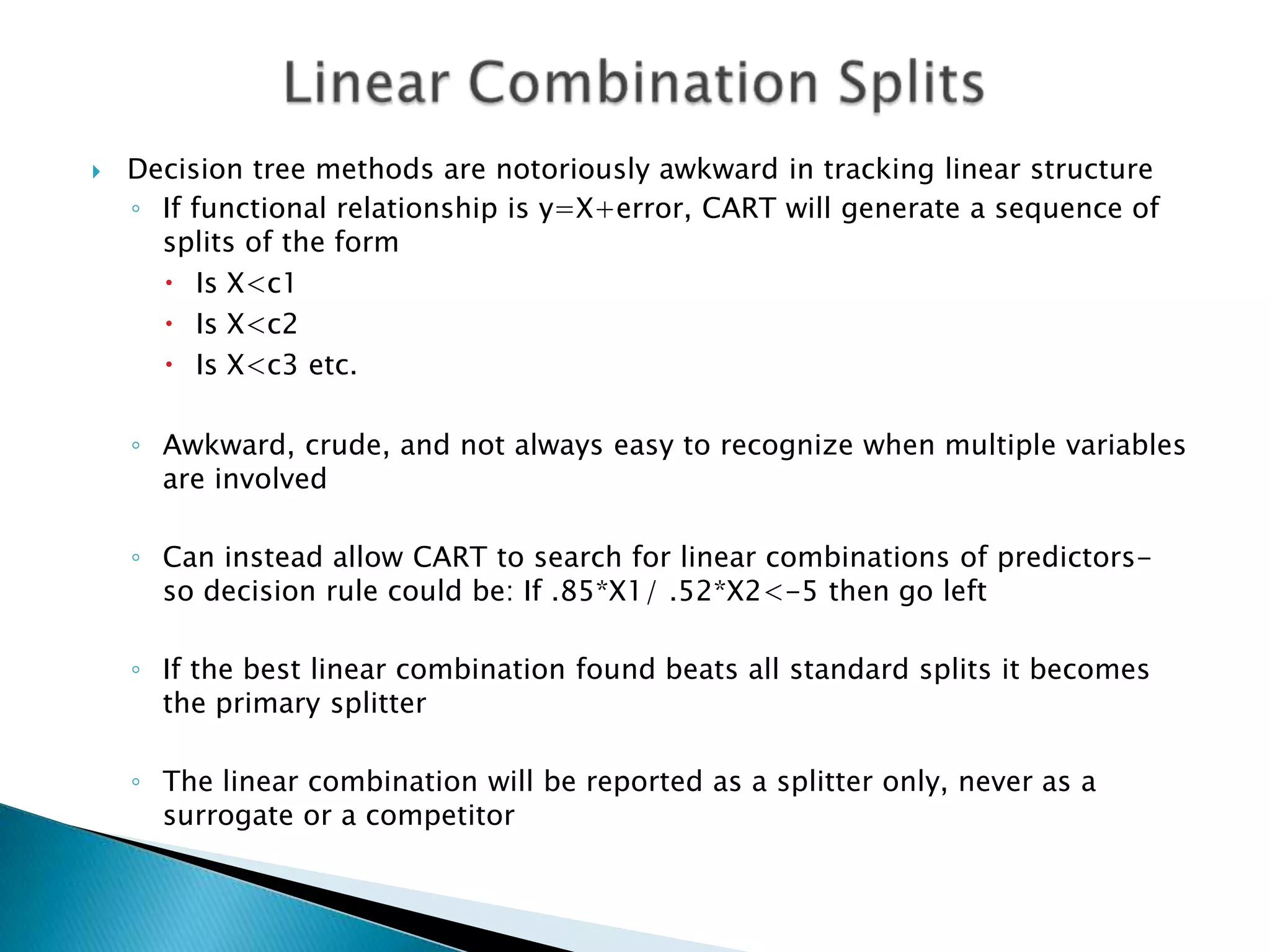    Decision tree methods are notoriously awkward in tracking linear structure
    ◦ If functional relationship is y=X+error, CART will generate a sequence of
      splits of the form
       Is X<c1
       Is X<c2
       Is X<c3 etc.

    ◦ Awkward, crude, and not always easy to recognize when multiple variables
      are involved

    ◦ Can instead allow CART to search for linear combinations of predictors-
      so decision rule could be: If .85*X1/ .52*X2<-5 then go left

    ◦ If the best linear combination found beats all standard splits it becomes
      the primary splitter

    ◦ The linear combination will be reported as a splitter only, never as a
      surrogate or a competitor
 