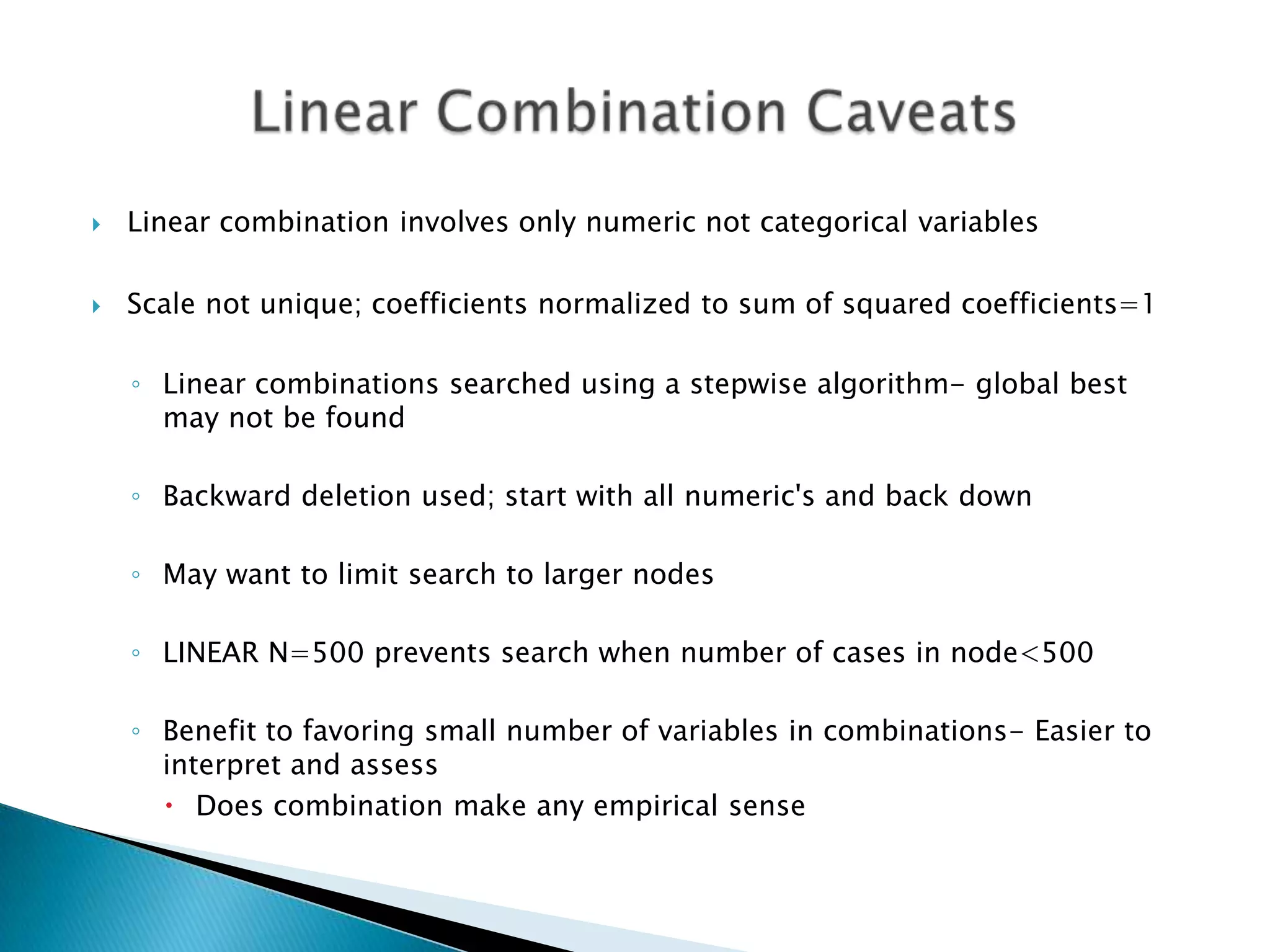    Linear combination involves only numeric not categorical variables

   Scale not unique; coefficients normalized to sum of squared coefficients=1

    ◦ Linear combinations searched using a stepwise algorithm- global best
      may not be found

    ◦ Backward deletion used; start with all numeric's and back down

    ◦ May want to limit search to larger nodes

    ◦ LINEAR N=500 prevents search when number of cases in node<500

    ◦ Benefit to favoring small number of variables in combinations- Easier to
      interpret and assess
       Does combination make any empirical sense
 