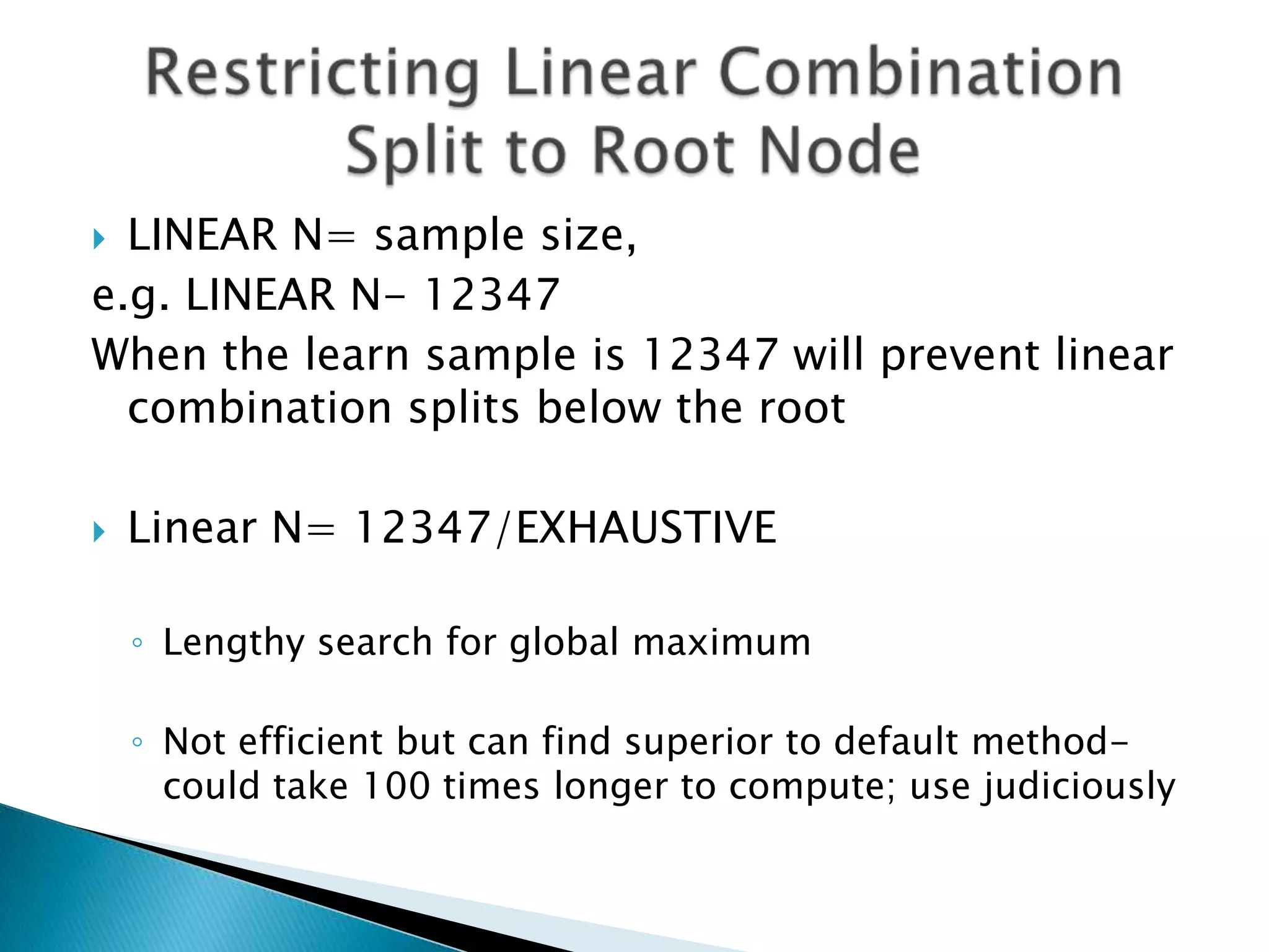  LINEAR N= sample size,
e.g. LINEAR N- 12347
When the learn sample is 12347 will prevent linear
  combination splits below the root

   Linear N= 12347/EXHAUSTIVE

    ◦ Lengthy search for global maximum

    ◦ Not efficient but can find superior to default method-
      could take 100 times longer to compute; use judiciously
 