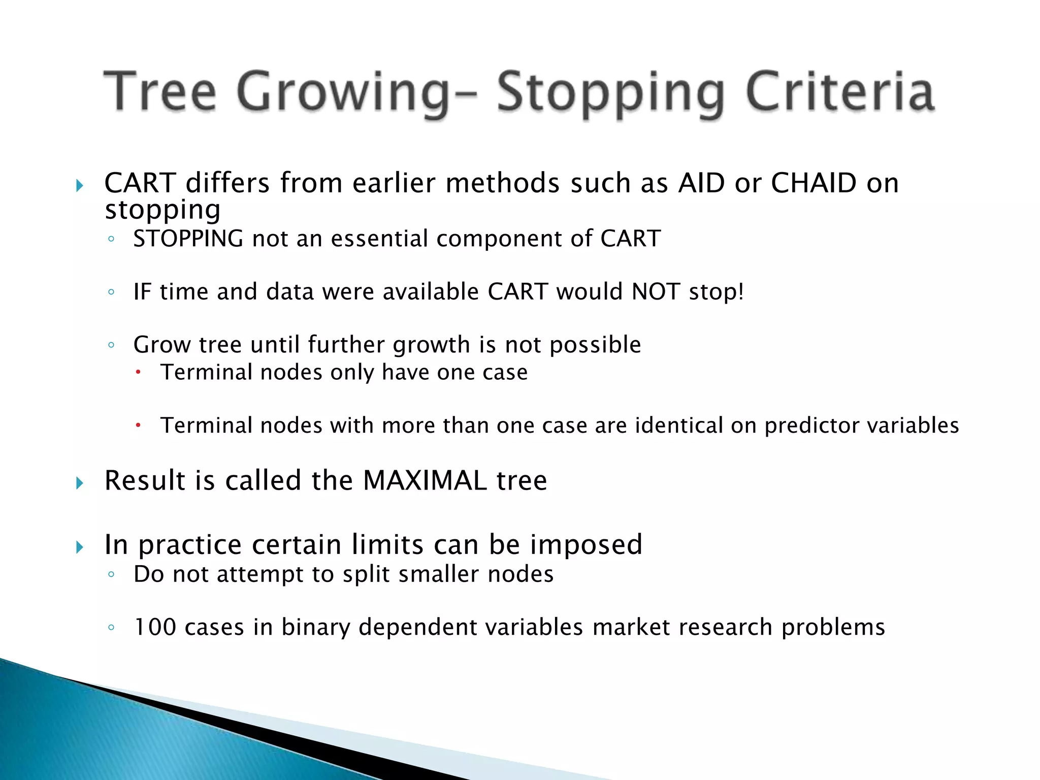    CART differs from earlier methods such as AID or CHAID on
    stopping
    ◦ STOPPING not an essential component of CART

    ◦ IF time and data were available CART would NOT stop!

    ◦ Grow tree until further growth is not possible
       Terminal nodes only have one case

       Terminal nodes with more than one case are identical on predictor variables

   Result is called the MAXIMAL tree

   In practice certain limits can be imposed
    ◦ Do not attempt to split smaller nodes

    ◦ 100 cases in binary dependent variables market research problems
 