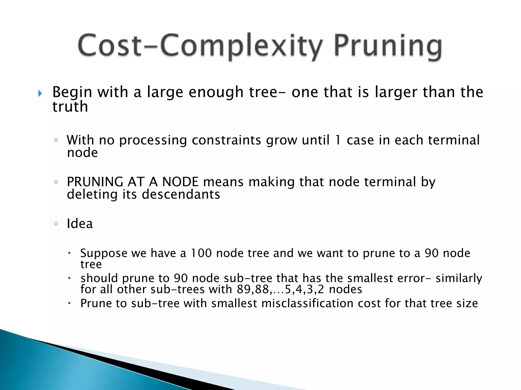    Begin with a large enough tree- one that is larger than the
    truth

    ◦ With no processing constraints grow until 1 case in each terminal
      node

    ◦ PRUNING AT A NODE means making that node terminal by
      deleting its descendants

    ◦ Idea

       Suppose we have a 100 node tree and we want to prune to a 90 node
        tree
       should prune to 90 node sub-tree that has the smallest error- similarly
        for all other sub-trees with 89,88,…5,4,3,2 nodes
       Prune to sub-tree with smallest misclassification cost for that tree size
 