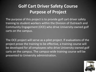 Golf Cart Driver Safety Course
                Purpose of Project
The purpose of this project is to provide golf cart driver safety
training to student workers within the Division of Outreach and
Community Engagement (OCE) who drive University-owned golf
carts on the campus.

The OCE project will serve as a pilot project. If evaluations of the
project prove the training to be effective, a training course will
be developed for all employees who drive University-owned golf
carts on the campus. The campus-wide training course will be
presented to University administration.
 