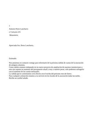 1
Antonio Perez Lancharro
c/ Calvario nº4
Monesterio




Apreciada Sra. Perez Lancharro,




Estimado:

Nos ponemos en contacto contigo para informarte de la próxima subida de cuotas de la asociación
de antiguos alumnos.
Como sabrás estamos trabajando en un nuevo proyecto de ampliación de nuestras instalaciones y
esto nos supone un aumento del presupuesto anual y muy a nuestro pesar, solo podemos sufragarlo
con el aumento de las cuotas mensuales.
La subida que te comentamos será efectiva en el recibo del próximo mes de Enero.
Para cualquier aclaración estamos a tu servicio en los locales de la asociación todas las tardes.
Recibe un cordial saludo.
 